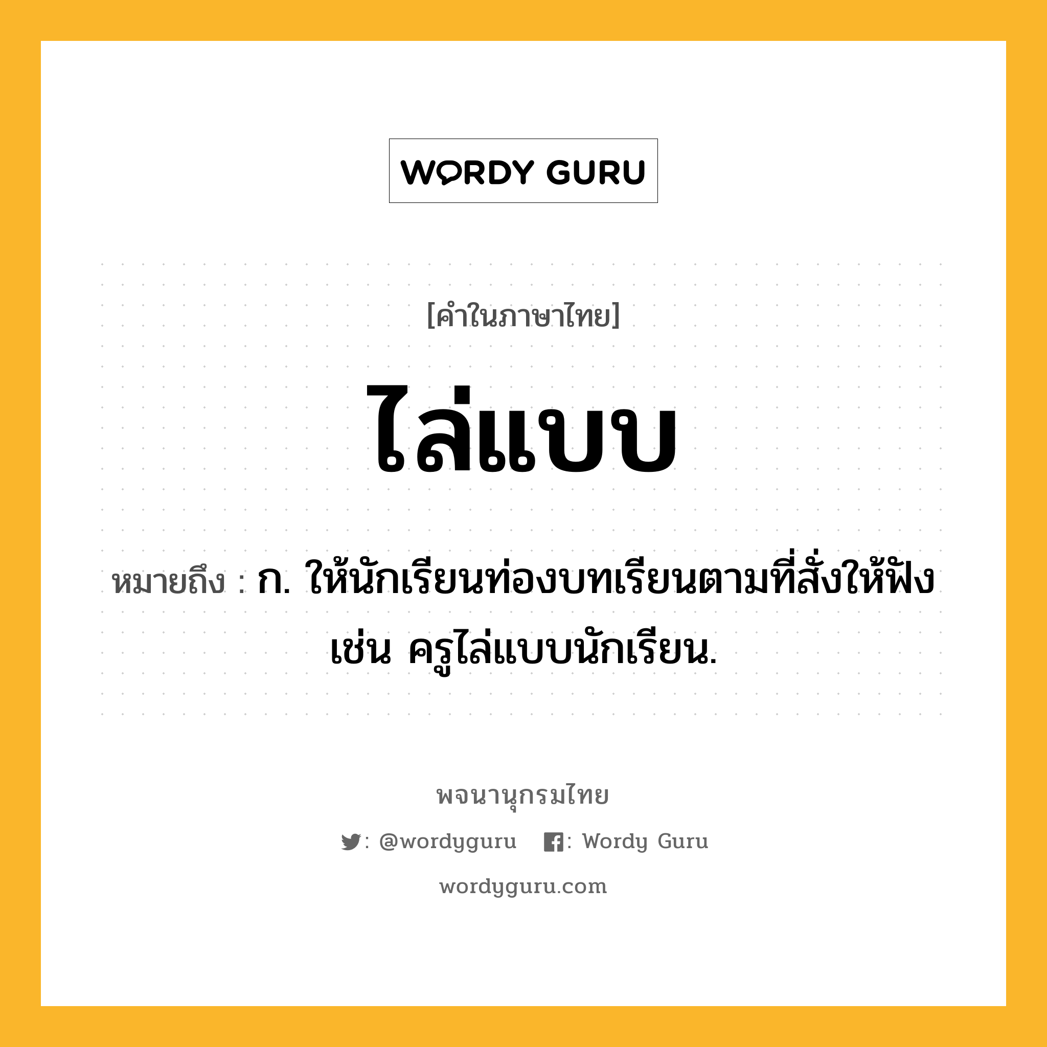 ไล่แบบ หมายถึงอะไร?, คำในภาษาไทย ไล่แบบ หมายถึง ก. ให้นักเรียนท่องบทเรียนตามที่สั่งให้ฟัง เช่น ครูไล่แบบนักเรียน.