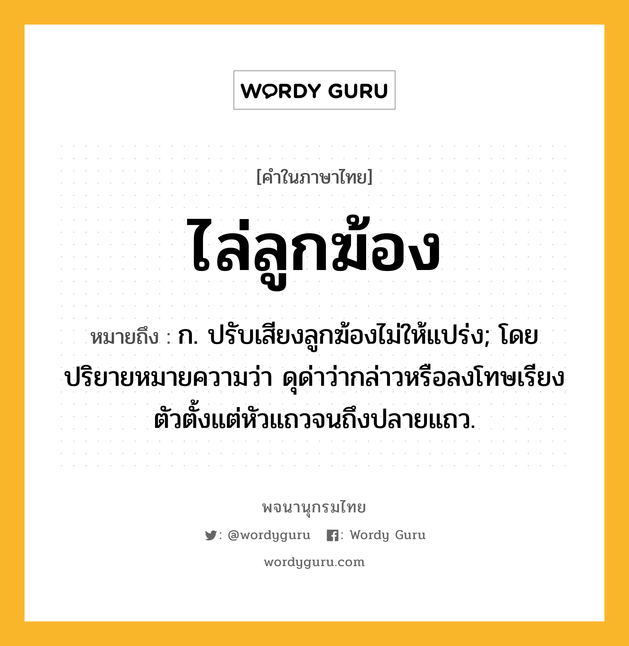 ไล่ลูกฆ้อง หมายถึงอะไร?, คำในภาษาไทย ไล่ลูกฆ้อง หมายถึง ก. ปรับเสียงลูกฆ้องไม่ให้แปร่ง; โดยปริยายหมายความว่า ดุด่าว่ากล่าวหรือลงโทษเรียงตัวตั้งแต่หัวแถวจนถึงปลายแถว.