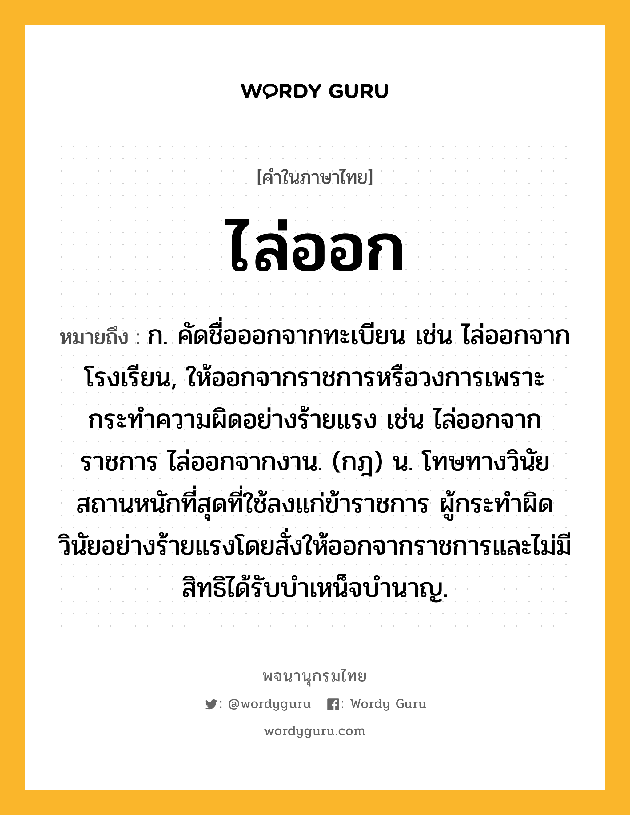 ไล่ออก หมายถึงอะไร?, คำในภาษาไทย ไล่ออก หมายถึง ก. คัดชื่อออกจากทะเบียน เช่น ไล่ออกจากโรงเรียน, ให้ออกจากราชการหรือวงการเพราะกระทำความผิดอย่างร้ายแรง เช่น ไล่ออกจากราชการ ไล่ออกจากงาน. (กฎ) น. โทษทางวินัยสถานหนักที่สุดที่ใช้ลงแก่ข้าราชการ ผู้กระทําผิดวินัยอย่างร้ายแรงโดยสั่งให้ออกจากราชการและไม่มีสิทธิได้รับบําเหน็จบํานาญ.