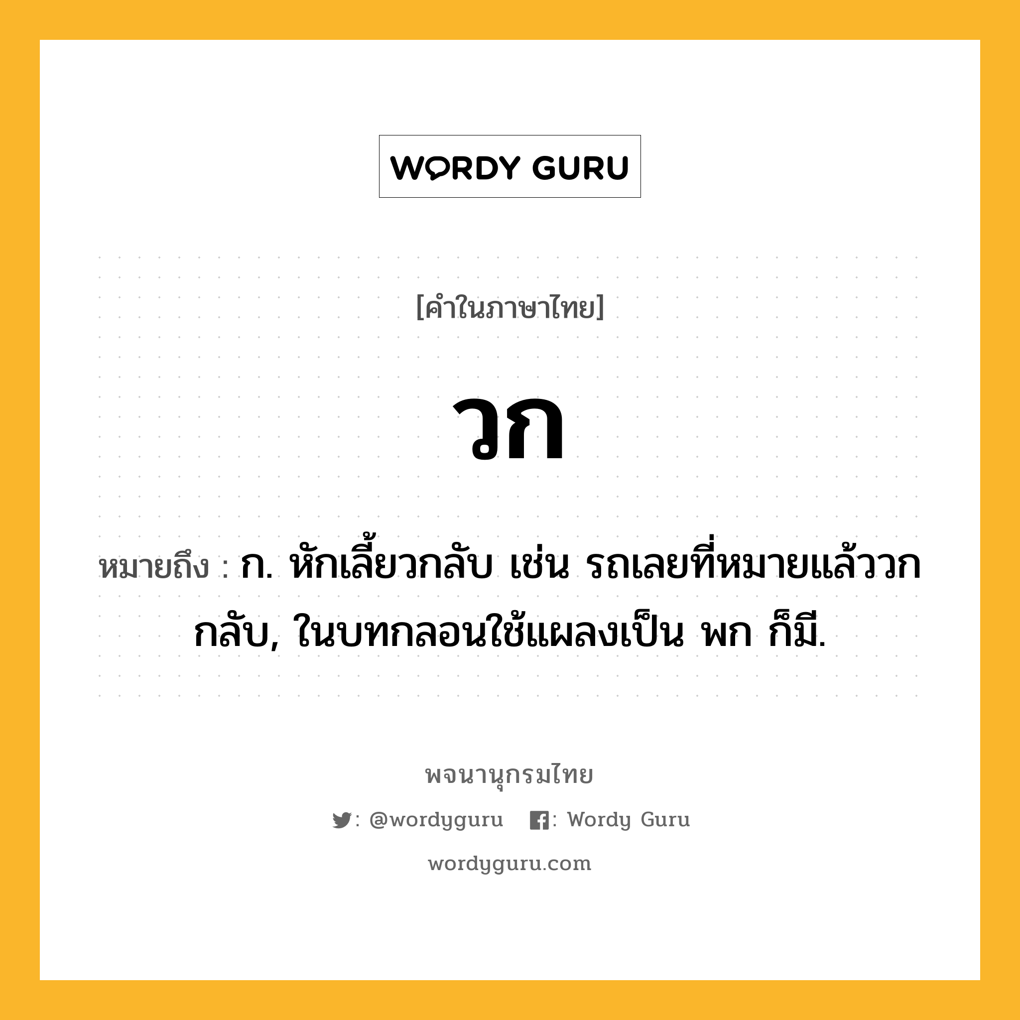 วก หมายถึงอะไร?, คำในภาษาไทย วก หมายถึง ก. หักเลี้ยวกลับ เช่น รถเลยที่หมายแล้ววกกลับ, ในบทกลอนใช้แผลงเป็น พก ก็มี.