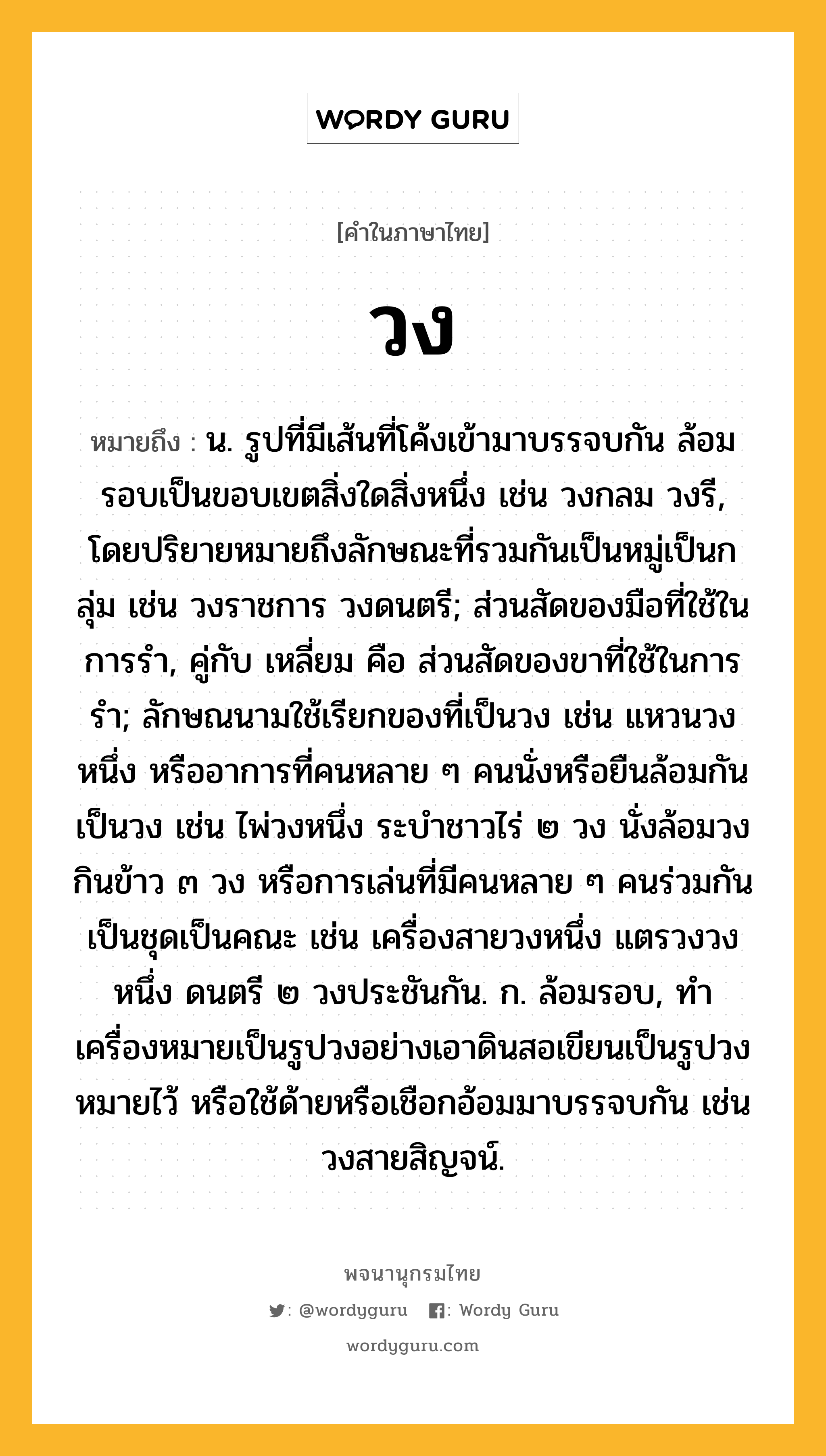 วง หมายถึงอะไร?, คำในภาษาไทย วง หมายถึง น. รูปที่มีเส้นที่โค้งเข้ามาบรรจบกัน ล้อมรอบเป็นขอบเขตสิ่งใดสิ่งหนึ่ง เช่น วงกลม วงรี, โดยปริยายหมายถึงลักษณะที่รวมกันเป็นหมู่เป็นกลุ่ม เช่น วงราชการ วงดนตรี; ส่วนสัดของมือที่ใช้ในการรํา, คู่กับ เหลี่ยม คือ ส่วนสัดของขาที่ใช้ในการรํา; ลักษณนามใช้เรียกของที่เป็นวง เช่น แหวนวงหนึ่ง หรืออาการที่คนหลาย ๆ คนนั่งหรือยืนล้อมกันเป็นวง เช่น ไพ่วงหนึ่ง ระบำชาวไร่ ๒ วง นั่งล้อมวงกินข้าว ๓ วง หรือการเล่นที่มีคนหลาย ๆ คนร่วมกันเป็นชุดเป็นคณะ เช่น เครื่องสายวงหนึ่ง แตรวงวงหนึ่ง ดนตรี ๒ วงประชันกัน. ก. ล้อมรอบ, ทําเครื่องหมายเป็นรูปวงอย่างเอาดินสอเขียนเป็นรูปวงหมายไว้ หรือใช้ด้ายหรือเชือกอ้อมมาบรรจบกัน เช่น วงสายสิญจน์.