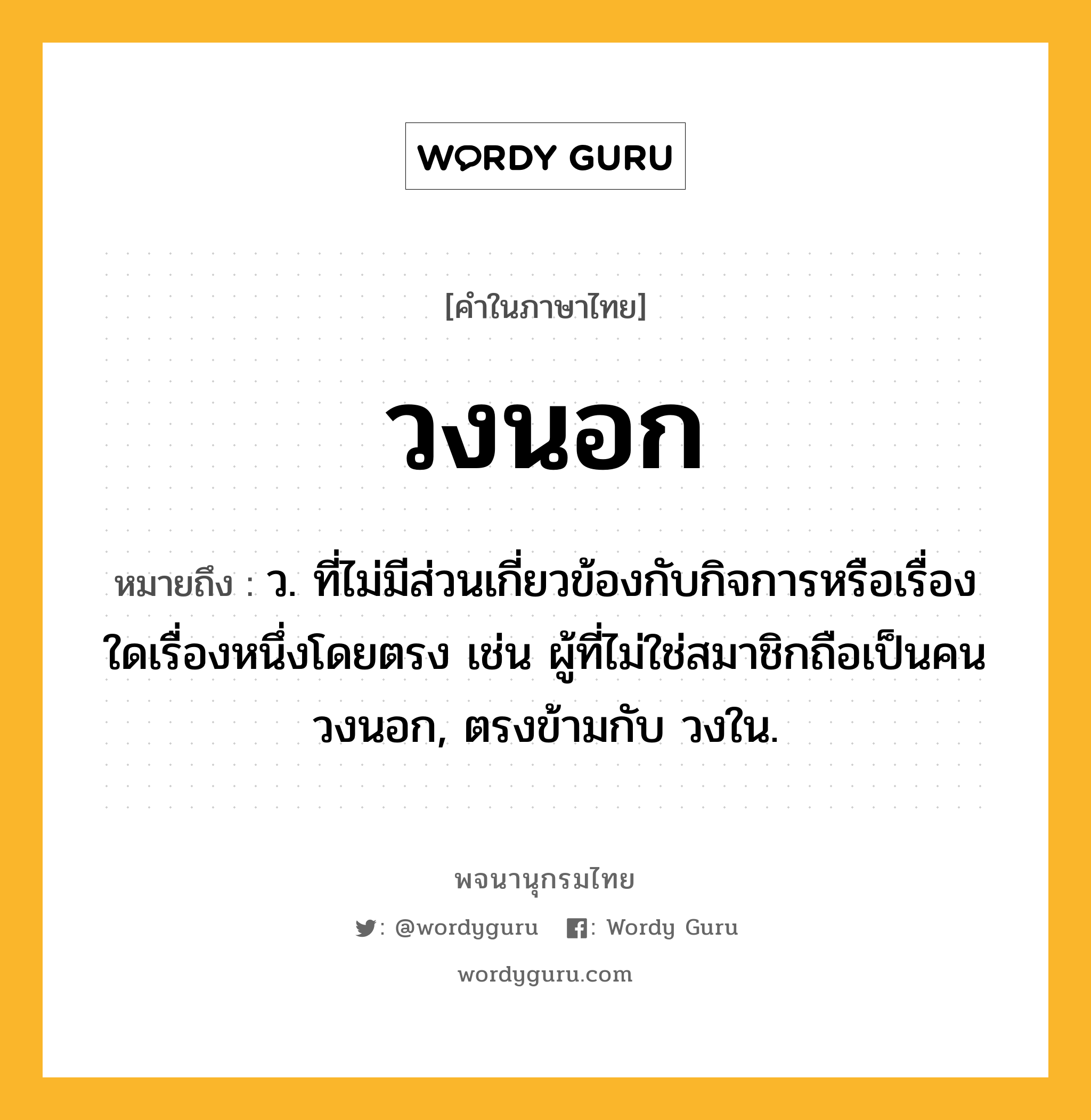 วงนอก หมายถึงอะไร?, คำในภาษาไทย วงนอก หมายถึง ว. ที่ไม่มีส่วนเกี่ยวข้องกับกิจการหรือเรื่องใดเรื่องหนึ่งโดยตรง เช่น ผู้ที่ไม่ใช่สมาชิกถือเป็นคนวงนอก, ตรงข้ามกับ วงใน.