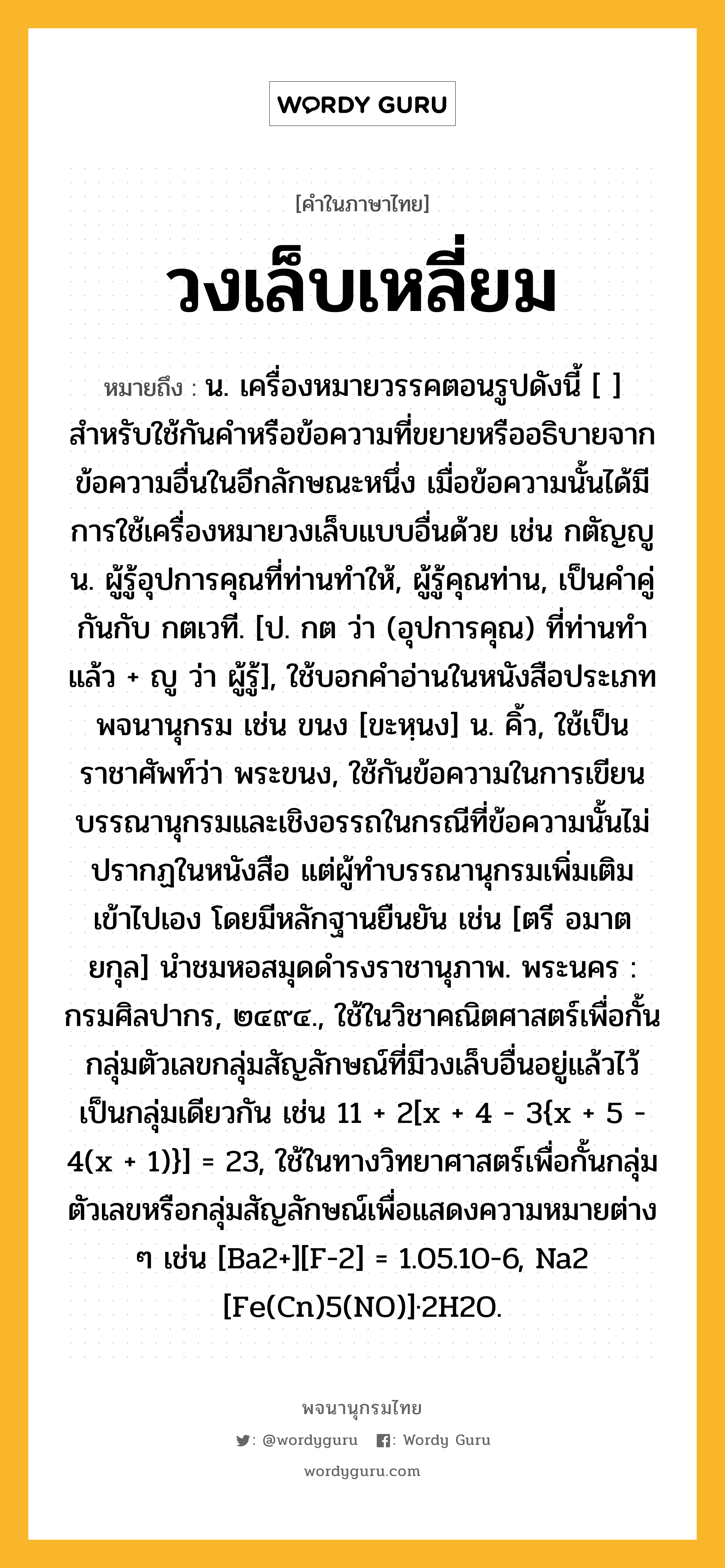 วงเล็บเหลี่ยม หมายถึงอะไร?, คำในภาษาไทย วงเล็บเหลี่ยม หมายถึง น. เครื่องหมายวรรคตอนรูปดังนี้ [ ] สำหรับใช้กันคำหรือข้อความที่ขยายหรืออธิบายจากข้อความอื่นในอีกลักษณะหนึ่ง เมื่อข้อความนั้นได้มีการใช้เครื่องหมายวงเล็บแบบอื่นด้วย เช่น กตัญญู น. ผู้รู้อุปการคุณที่ท่านทำให้, ผู้รู้คุณท่าน, เป็นคำคู่กันกับ กตเวที. [ป. กต ว่า (อุปการคุณ) ที่ท่านทำแล้ว + ญู ว่า ผู้รู้], ใช้บอกคำอ่านในหนังสือประเภทพจนานุกรม เช่น ขนง [ขะหฺนง] น. คิ้ว, ใช้เป็นราชาศัพท์ว่า พระขนง, ใช้กันข้อความในการเขียนบรรณานุกรมและเชิงอรรถในกรณีที่ข้อความนั้นไม่ปรากฏในหนังสือ แต่ผู้ทำบรรณานุกรมเพิ่มเติมเข้าไปเอง โดยมีหลักฐานยืนยัน เช่น [ตรี อมาตยกุล] นำชมหอสมุดดำรงราชานุภาพ. พระนคร : กรมศิลปากร, ๒๔๙๔., ใช้ในวิชาคณิตศาสตร์เพื่อกั้นกลุ่มตัวเลขกลุ่มสัญลักษณ์ที่มีวงเล็บอื่นอยู่แล้วไว้เป็นกลุ่มเดียวกัน เช่น 11 + 2[x + 4 - 3{x + 5 - 4(x + 1)}] = 23, ใช้ในทางวิทยาศาสตร์เพื่อกั้นกลุ่มตัวเลขหรือกลุ่มสัญลักษณ์เพื่อแสดงความหมายต่าง ๆ เช่น [Ba2+][F-2] = 1.05.10-6, Na2 [Fe(Cn)5(NO)]·2H2O.