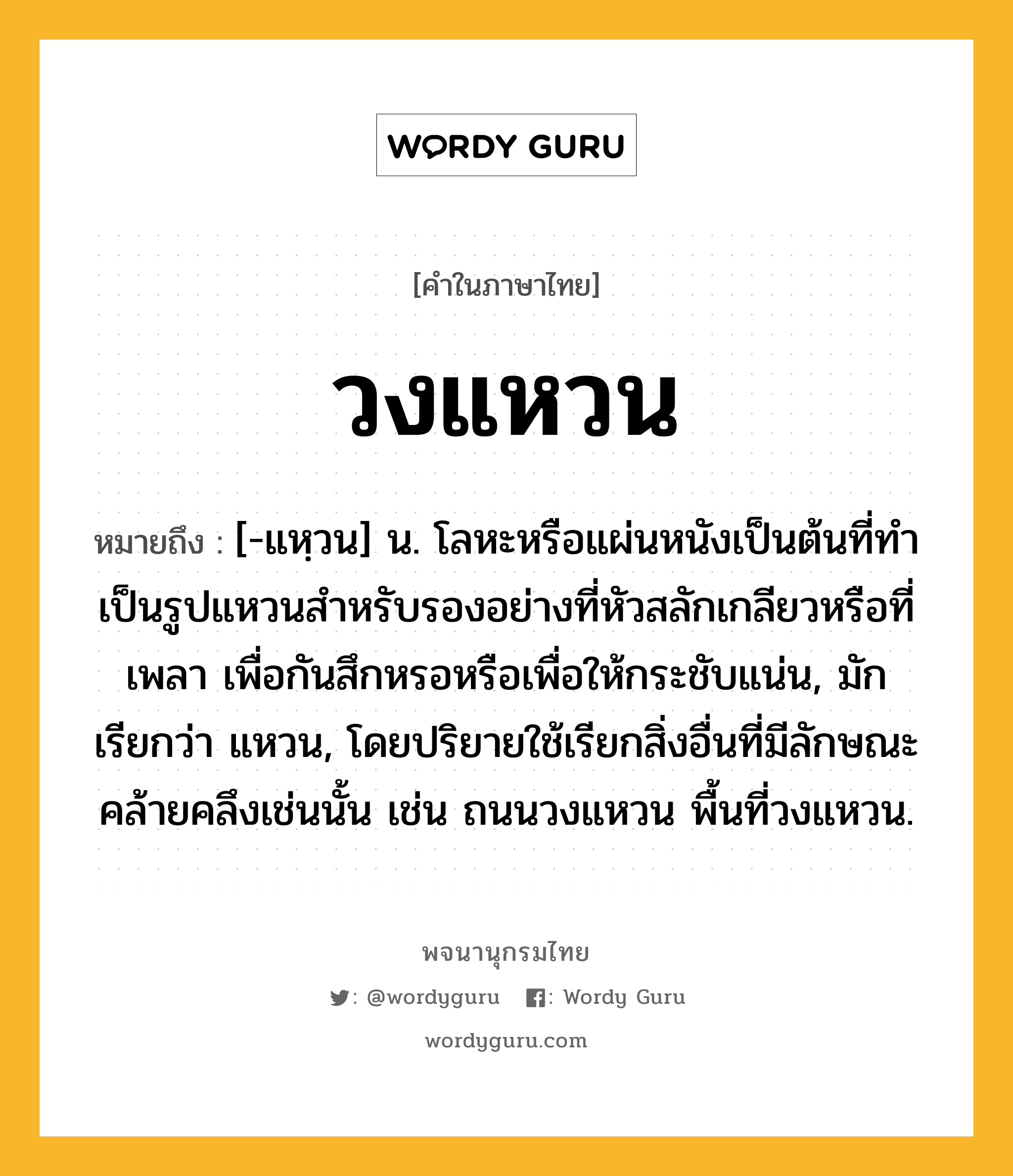 วงแหวน หมายถึงอะไร?, คำในภาษาไทย วงแหวน หมายถึง [-แหฺวน] น. โลหะหรือแผ่นหนังเป็นต้นที่ทําเป็นรูปแหวนสําหรับรองอย่างที่หัวสลักเกลียวหรือที่เพลา เพื่อกันสึกหรอหรือเพื่อให้กระชับแน่น, มักเรียกว่า แหวน, โดยปริยายใช้เรียกสิ่งอื่นที่มีลักษณะคล้ายคลึงเช่นนั้น เช่น ถนนวงแหวน พื้นที่วงแหวน.