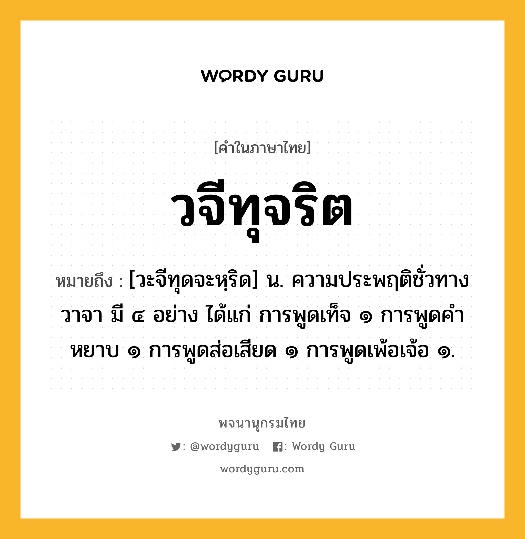 วจีทุจริต หมายถึงอะไร?, คำในภาษาไทย วจีทุจริต หมายถึง [วะจีทุดจะหฺริด] น. ความประพฤติชั่วทางวาจา มี ๔ อย่าง ได้แก่ การพูดเท็จ ๑ การพูดคำหยาบ ๑ การพูดส่อเสียด ๑ การพูดเพ้อเจ้อ ๑.