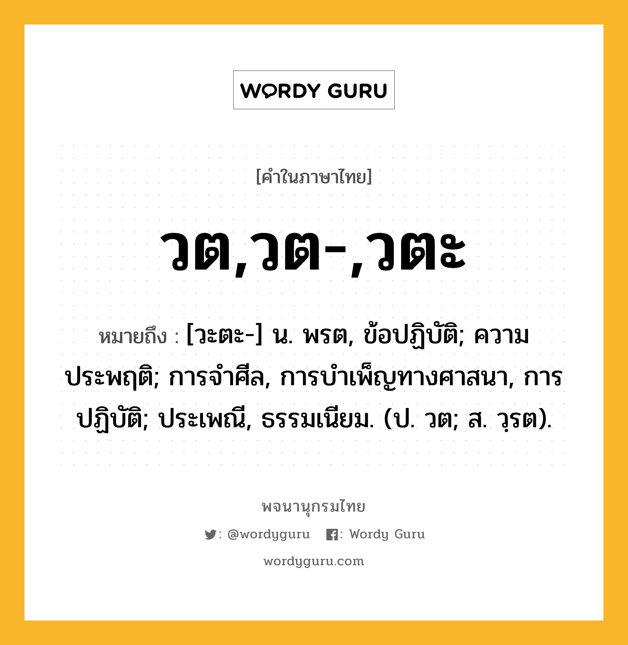 วต,วต-,วตะ หมายถึงอะไร?, คำในภาษาไทย วต,วต-,วตะ หมายถึง [วะตะ-] น. พรต, ข้อปฏิบัติ; ความประพฤติ; การจําศีล, การบําเพ็ญทางศาสนา, การปฏิบัติ; ประเพณี, ธรรมเนียม. (ป. วต; ส. วฺรต).