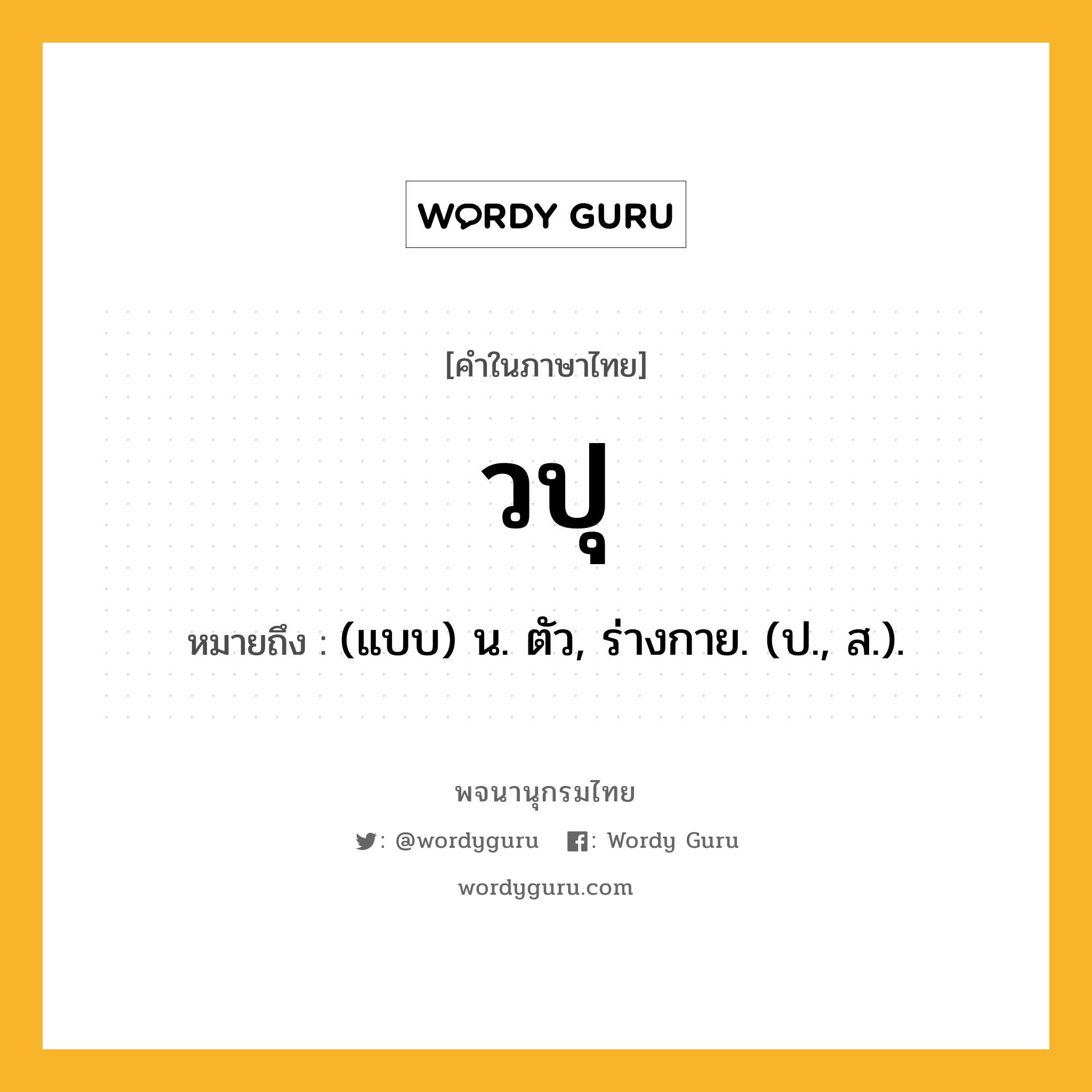 วปุ หมายถึงอะไร?, คำในภาษาไทย วปุ หมายถึง (แบบ) น. ตัว, ร่างกาย. (ป., ส.).