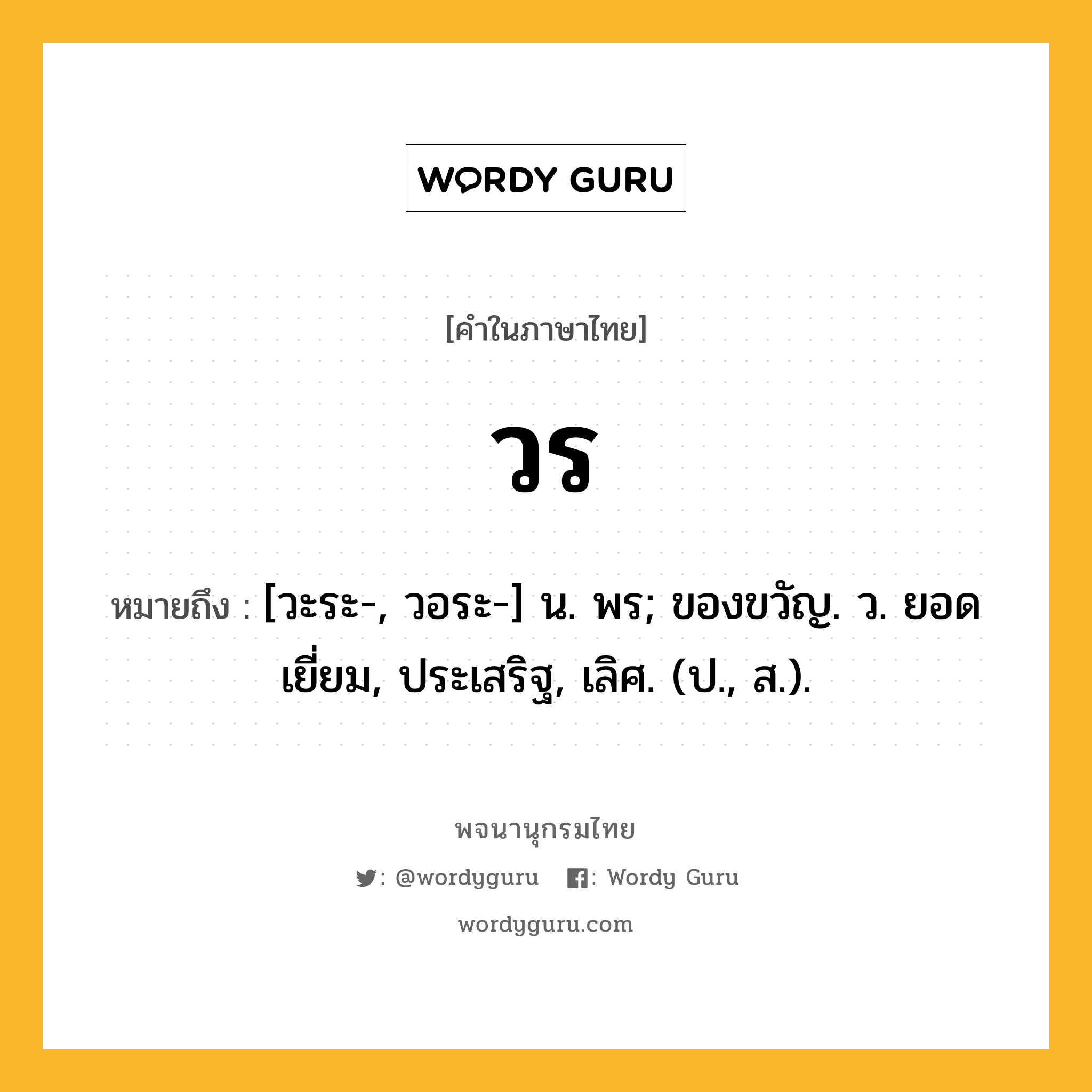 วร หมายถึงอะไร?, คำในภาษาไทย วร หมายถึง [วะระ-, วอระ-] น. พร; ของขวัญ. ว. ยอดเยี่ยม, ประเสริฐ, เลิศ. (ป., ส.).