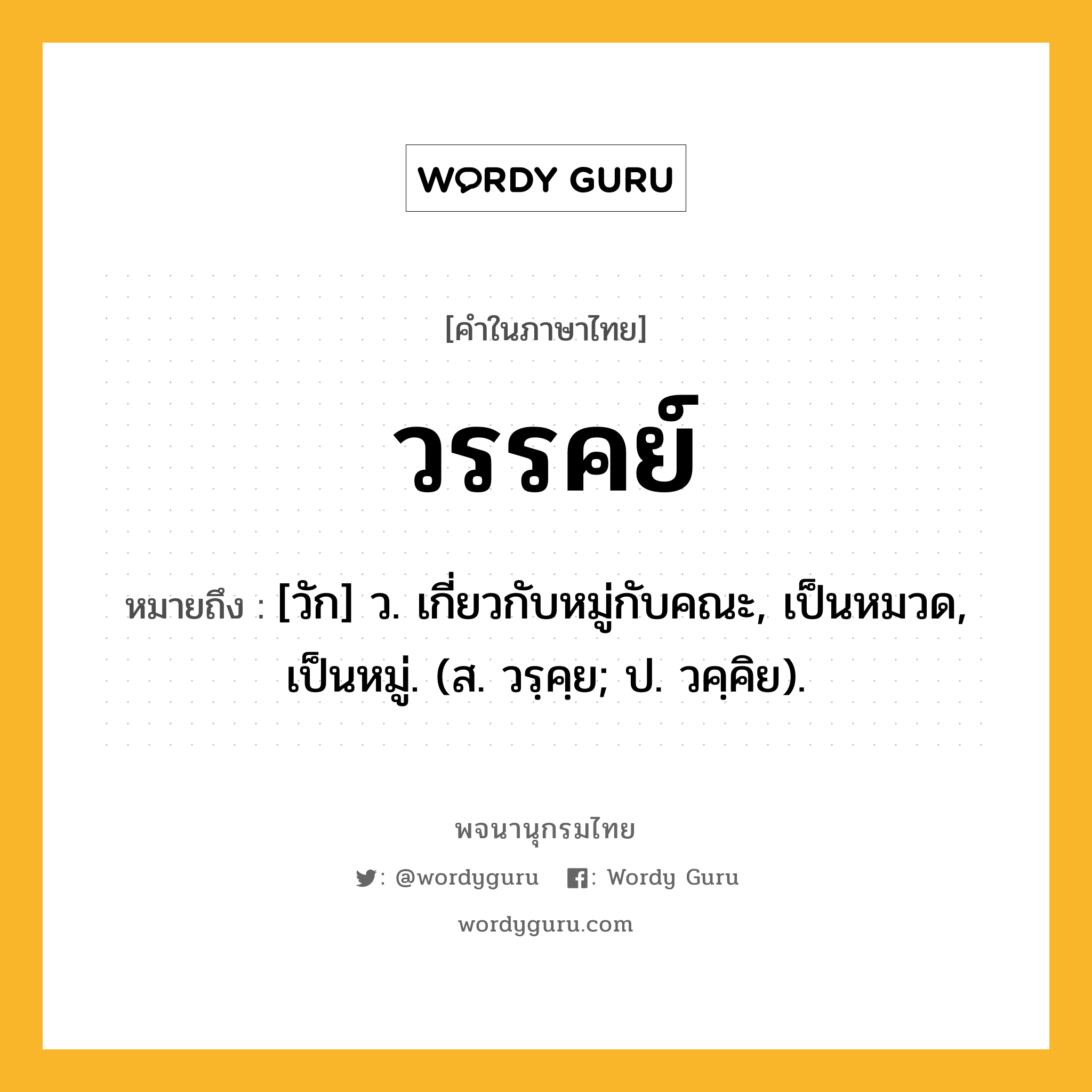 วรรคย์ หมายถึงอะไร?, คำในภาษาไทย วรรคย์ หมายถึง [วัก] ว. เกี่ยวกับหมู่กับคณะ, เป็นหมวด, เป็นหมู่. (ส. วรฺคฺย; ป. วคฺคิย).