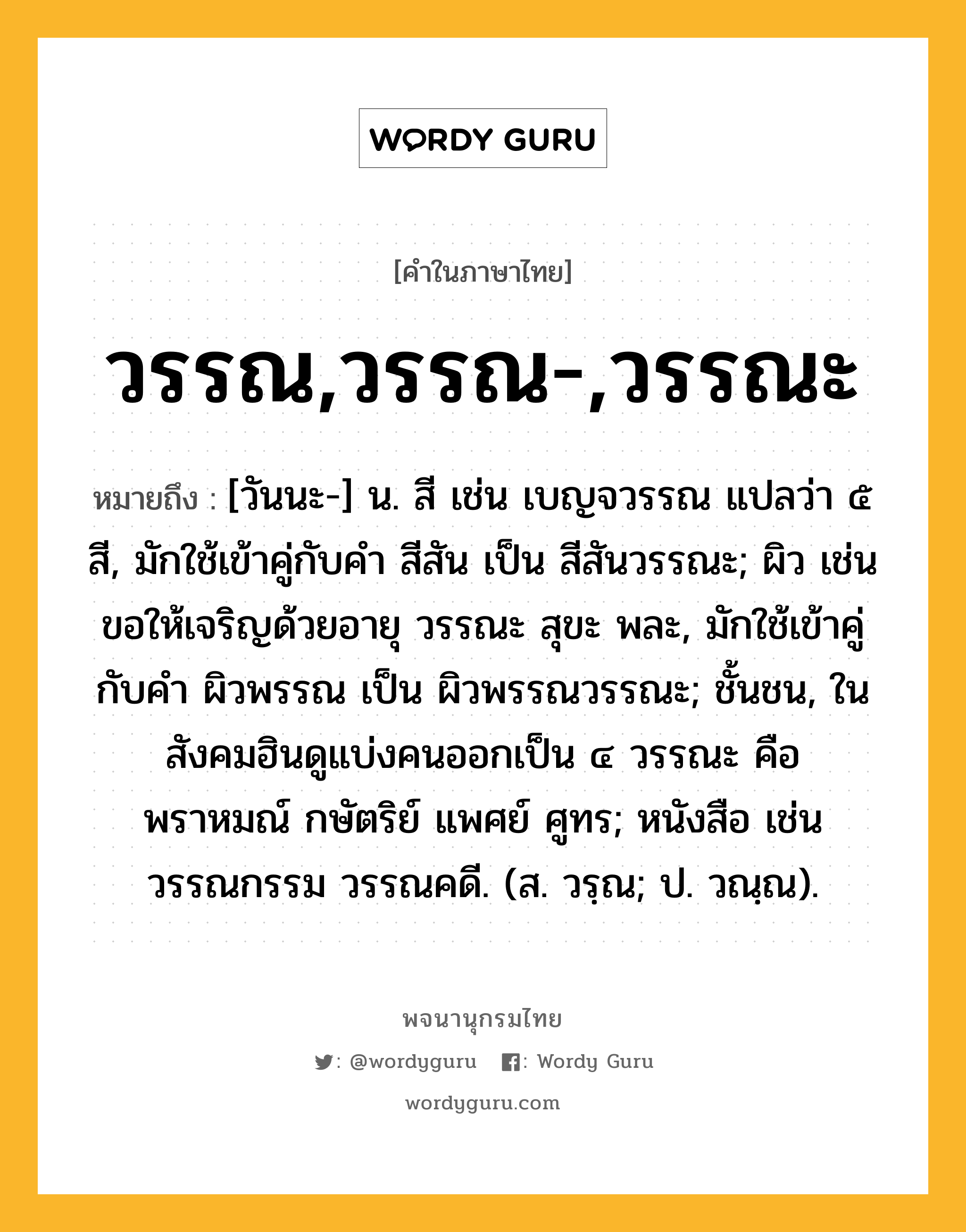 วรรณ,วรรณ-,วรรณะ หมายถึงอะไร?, คำในภาษาไทย วรรณ,วรรณ-,วรรณะ หมายถึง [วันนะ-] น. สี เช่น เบญจวรรณ แปลว่า ๕ สี, มักใช้เข้าคู่กับคำ สีสัน เป็น สีสันวรรณะ; ผิว เช่น ขอให้เจริญด้วยอายุ วรรณะ สุขะ พละ, มักใช้เข้าคู่กับคำ ผิวพรรณ เป็น ผิวพรรณวรรณะ; ชั้นชน, ในสังคมฮินดูแบ่งคนออกเป็น ๔ วรรณะ คือ พราหมณ์ กษัตริย์ แพศย์ ศูทร; หนังสือ เช่น วรรณกรรม วรรณคดี. (ส. วรฺณ; ป. วณฺณ).