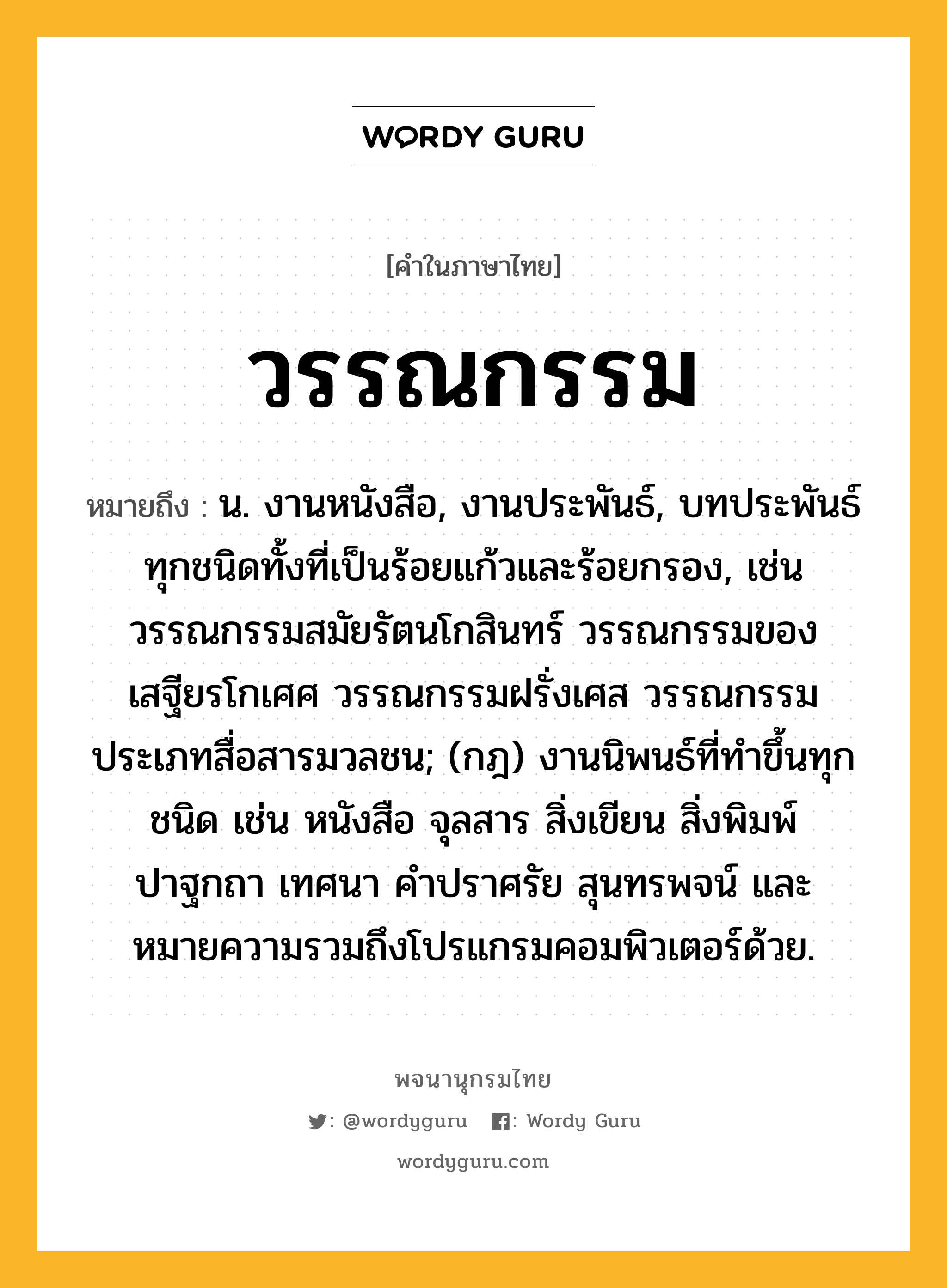 วรรณกรรม หมายถึงอะไร?, คำในภาษาไทย วรรณกรรม หมายถึง น. งานหนังสือ, งานประพันธ์, บทประพันธ์ทุกชนิดทั้งที่เป็นร้อยแก้วและร้อยกรอง, เช่น วรรณกรรมสมัยรัตนโกสินทร์ วรรณกรรมของเสฐียรโกเศศ วรรณกรรมฝรั่งเศส วรรณกรรมประเภทสื่อสารมวลชน; (กฎ) งานนิพนธ์ที่ทำขึ้นทุกชนิด เช่น หนังสือ จุลสาร สิ่งเขียน สิ่งพิมพ์ ปาฐกถา เทศนา คำปราศรัย สุนทรพจน์ และหมายความรวมถึงโปรแกรมคอมพิวเตอร์ด้วย.