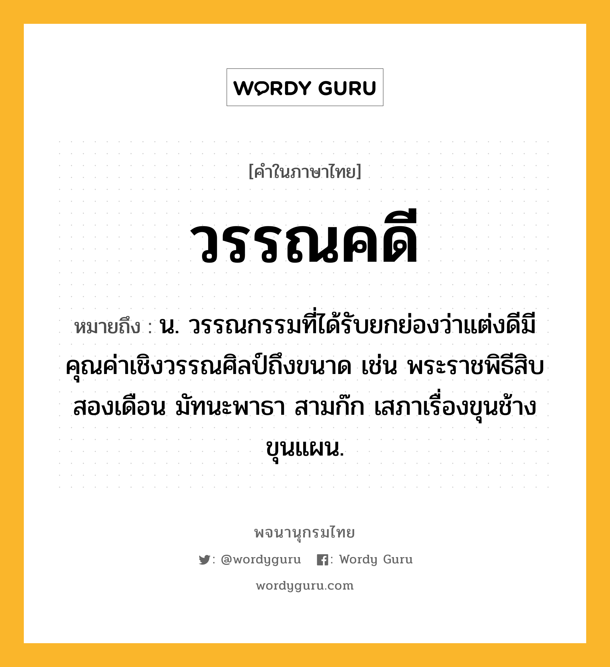 วรรณคดี หมายถึงอะไร?, คำในภาษาไทย วรรณคดี หมายถึง น. วรรณกรรมที่ได้รับยกย่องว่าแต่งดีมีคุณค่าเชิงวรรณศิลป์ถึงขนาด เช่น พระราชพิธีสิบสองเดือน มัทนะพาธา สามก๊ก เสภาเรื่องขุนช้างขุนแผน.