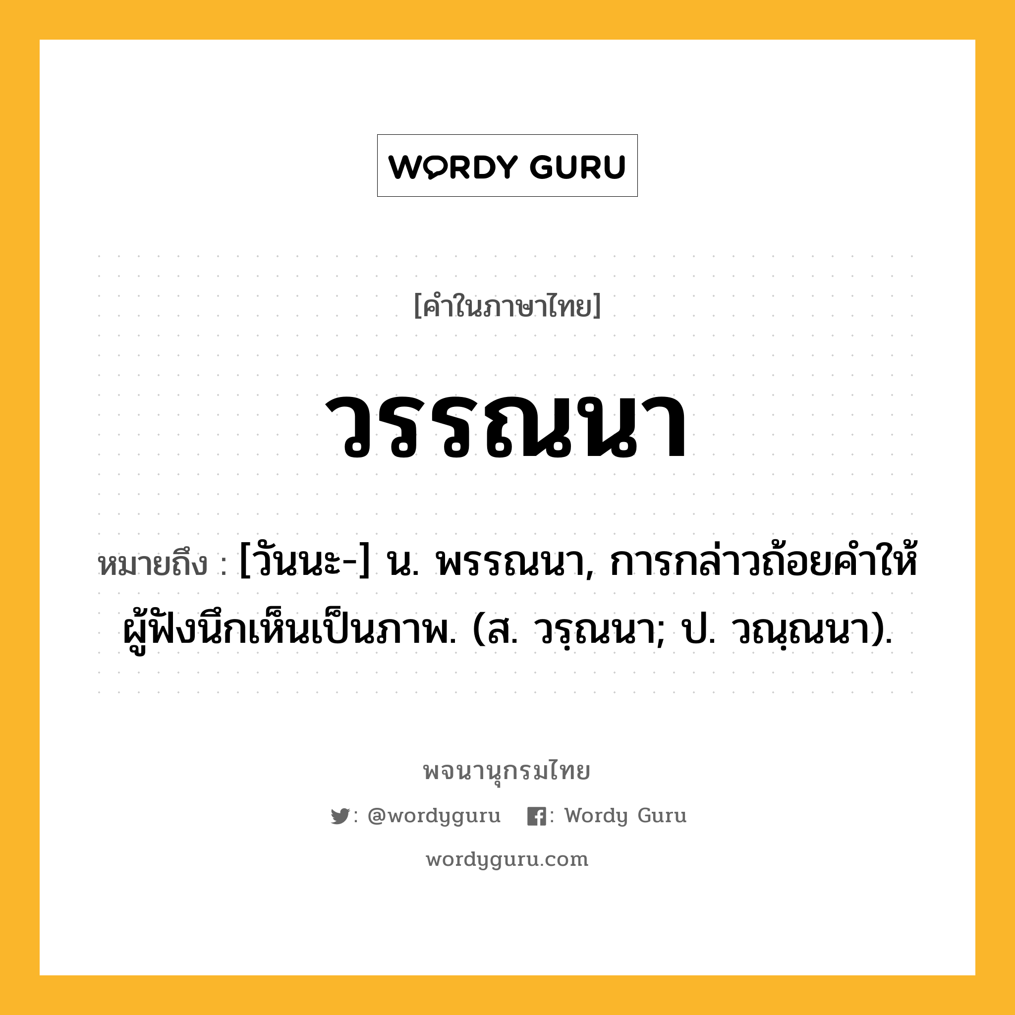 วรรณนา หมายถึงอะไร?, คำในภาษาไทย วรรณนา หมายถึง [วันนะ-] น. พรรณนา, การกล่าวถ้อยคําให้ผู้ฟังนึกเห็นเป็นภาพ. (ส. วรฺณนา; ป. วณฺณนา).