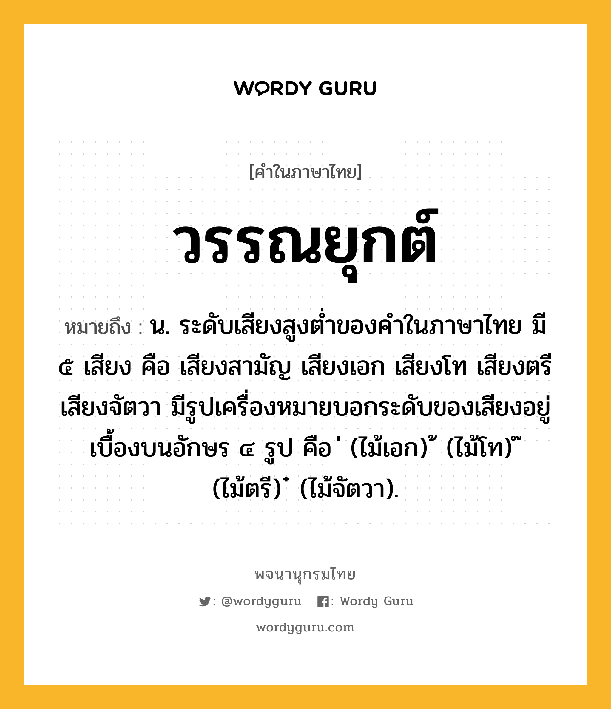 วรรณยุกต์ หมายถึงอะไร?, คำในภาษาไทย วรรณยุกต์ หมายถึง น. ระดับเสียงสูงต่ำของคำในภาษาไทย มี ๕ เสียง คือ เสียงสามัญ เสียงเอก เสียงโท เสียงตรี เสียงจัตวา มีรูปเครื่องหมายบอกระดับของเสียงอยู่เบื้องบนอักษร ๔ รูป คือ ่ (ไม้เอก) ้ (ไม้โท) ๊ (ไม้ตรี) ๋ (ไม้จัตวา).