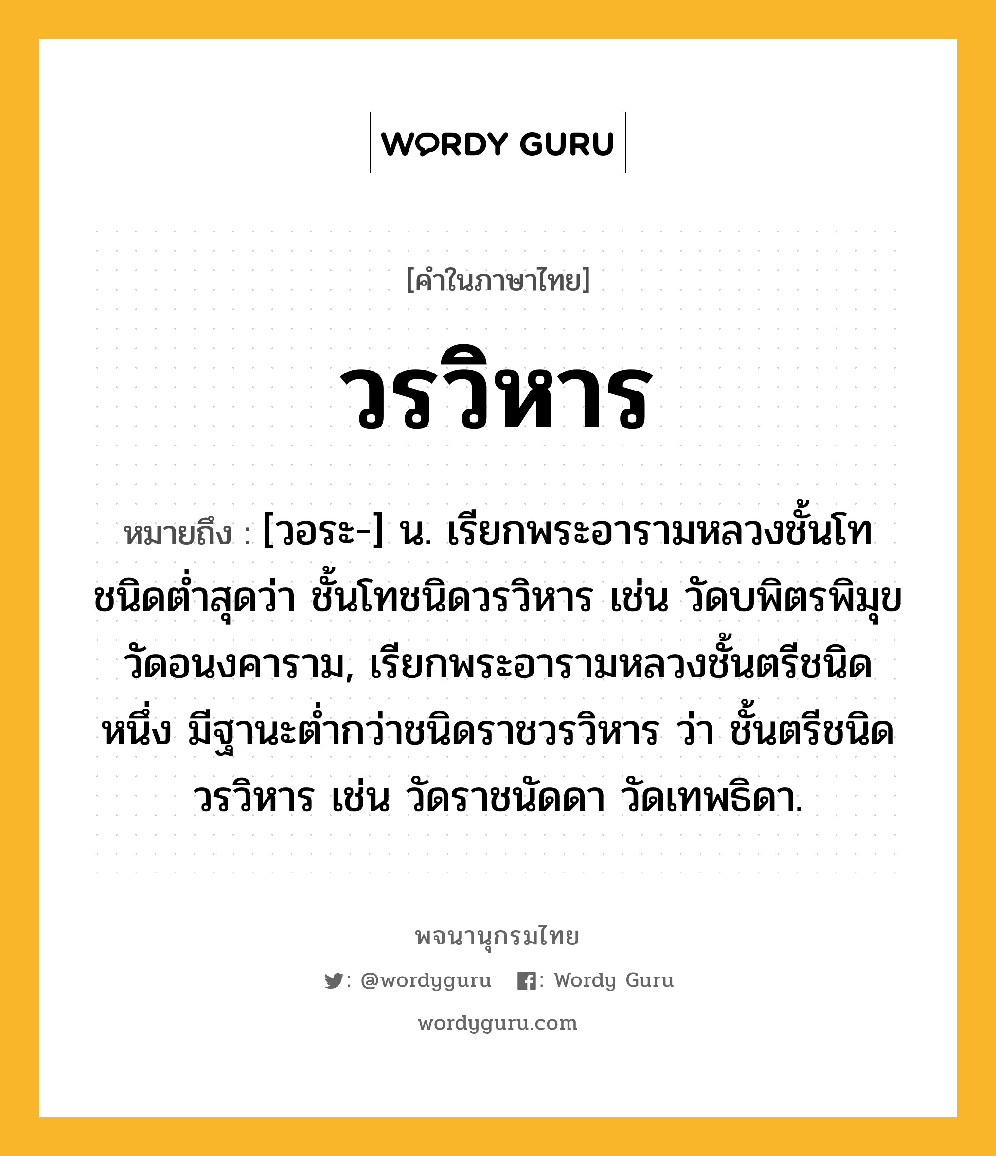 วรวิหาร ความหมาย หมายถึงอะไร?, คำในภาษาไทย วรวิหาร หมายถึง [วอระ-] น. เรียกพระอารามหลวงชั้นโทชนิดตํ่าสุดว่า ชั้นโทชนิดวรวิหาร เช่น วัดบพิตรพิมุข วัดอนงคาราม, เรียกพระอารามหลวงชั้นตรีชนิดหนึ่ง มีฐานะตํ่ากว่าชนิดราชวรวิหาร ว่า ชั้นตรีชนิดวรวิหาร เช่น วัดราชนัดดา วัดเทพธิดา.