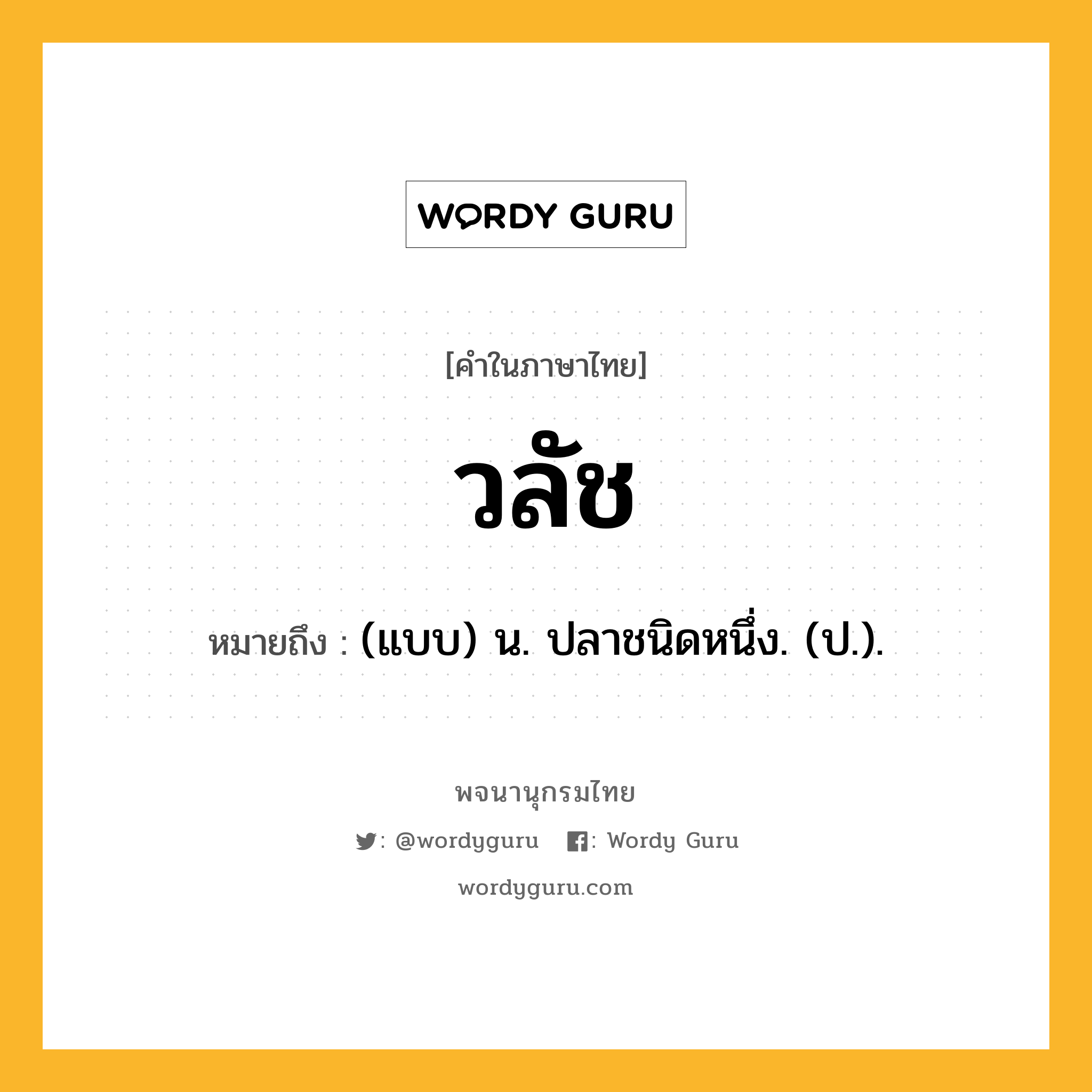 วลัช ความหมาย หมายถึงอะไร?, คำในภาษาไทย วลัช หมายถึง (แบบ) น. ปลาชนิดหนึ่ง. (ป.).