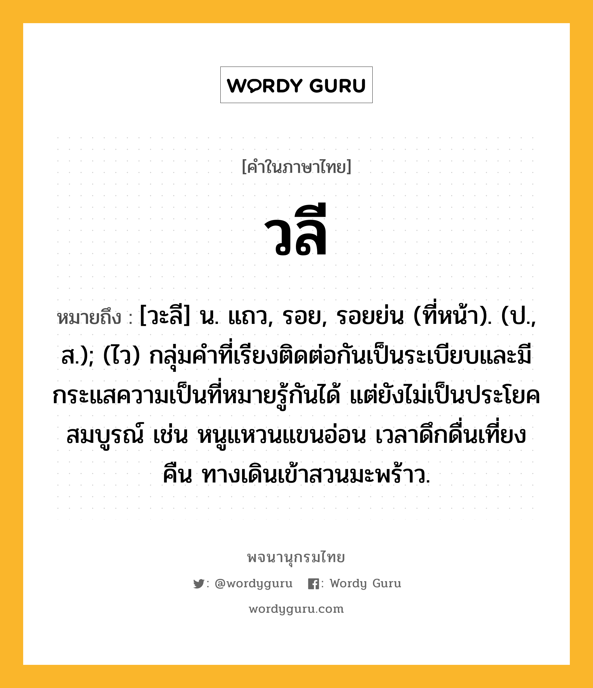 วลี หมายถึงอะไร?, คำในภาษาไทย วลี หมายถึง [วะลี] น. แถว, รอย, รอยย่น (ที่หน้า). (ป., ส.); (ไว) กลุ่มคําที่เรียงติดต่อกันเป็นระเบียบและมีกระแสความเป็นที่หมายรู้กันได้ แต่ยังไม่เป็นประโยคสมบูรณ์ เช่น หนูแหวนแขนอ่อน เวลาดึกดื่นเที่ยงคืน ทางเดินเข้าสวนมะพร้าว.