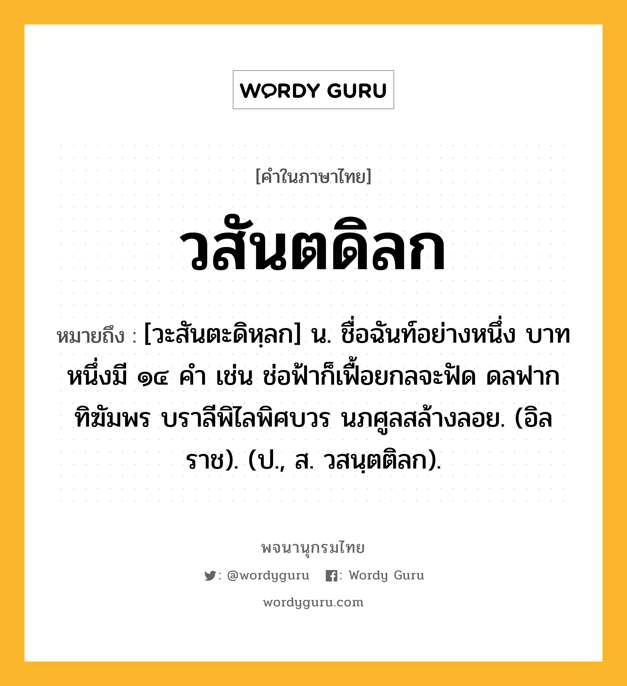 วสันตดิลก หมายถึงอะไร?, คำในภาษาไทย วสันตดิลก หมายถึง [วะสันตะดิหฺลก] น. ชื่อฉันท์อย่างหนึ่ง บาทหนึ่งมี ๑๔ คํา เช่น ช่อฟ้าก็เฟื้อยกลจะฟัด ดลฟากทิฆัมพร บราลีพิไลพิศบวร นภศูลสล้างลอย. (อิลราช). (ป., ส. วสนฺตติลก).