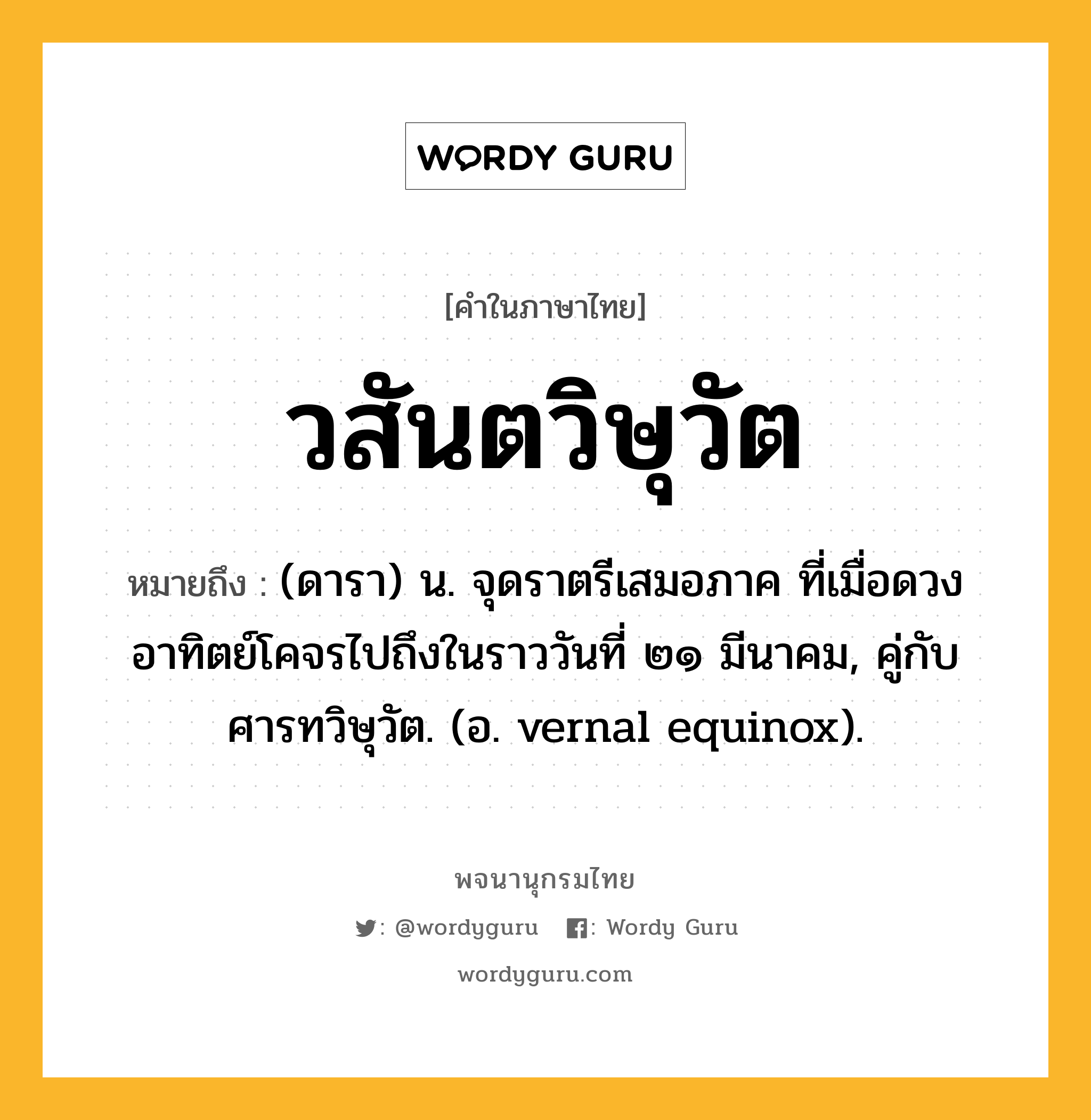 วสันตวิษุวัต ความหมาย หมายถึงอะไร?, คำในภาษาไทย วสันตวิษุวัต หมายถึง (ดารา) น. จุดราตรีเสมอภาค ที่เมื่อดวงอาทิตย์โคจรไปถึงในราววันที่ ๒๑ มีนาคม, คู่กับ ศารทวิษุวัต. (อ. vernal equinox).