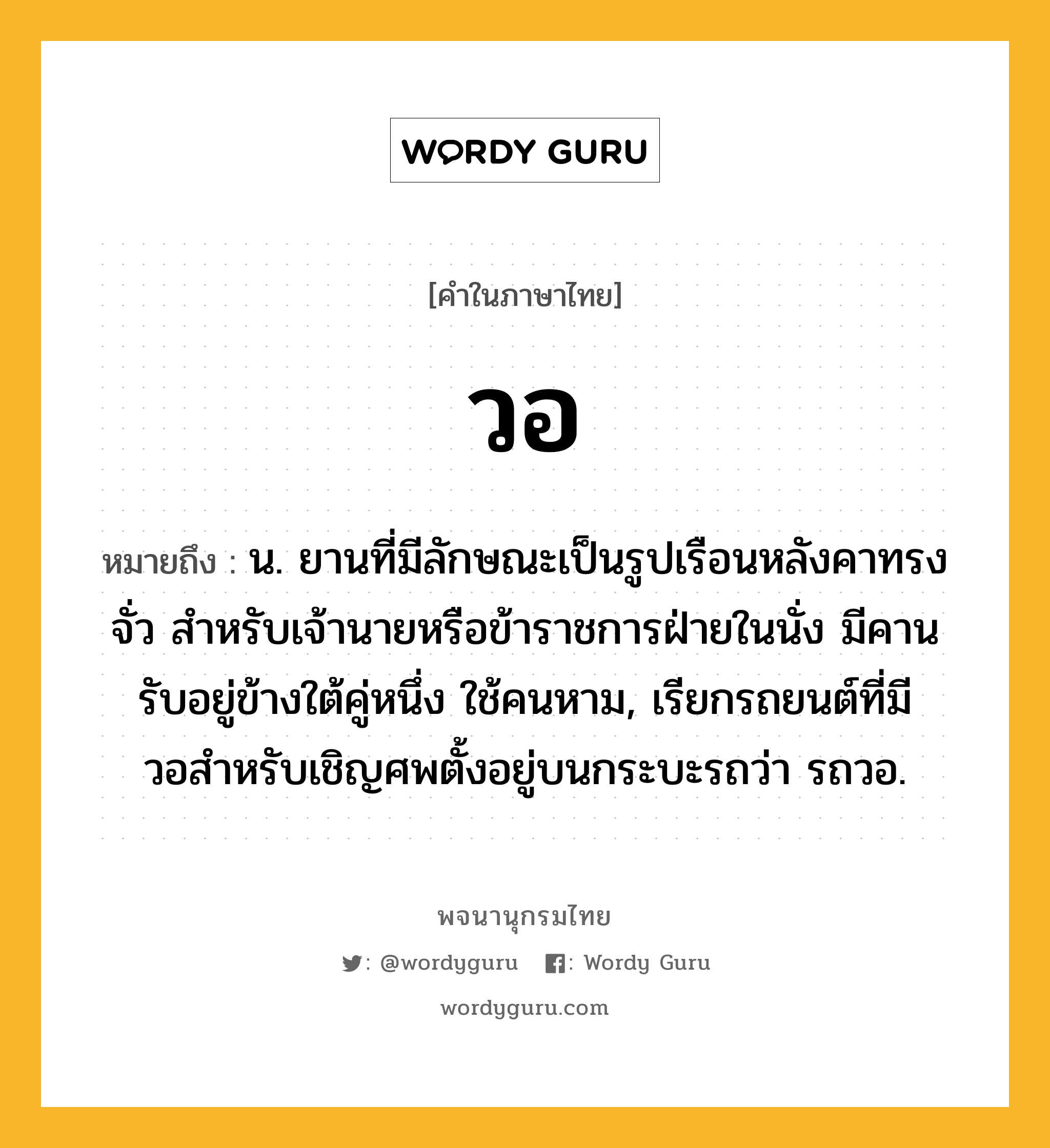 วอ หมายถึงอะไร?, คำในภาษาไทย วอ หมายถึง น. ยานที่มีลักษณะเป็นรูปเรือนหลังคาทรงจั่ว สําหรับเจ้านายหรือข้าราชการฝ่ายในนั่ง มีคานรับอยู่ข้างใต้คู่หนึ่ง ใช้คนหาม, เรียกรถยนต์ที่มีวอสําหรับเชิญศพตั้งอยู่บนกระบะรถว่า รถวอ.