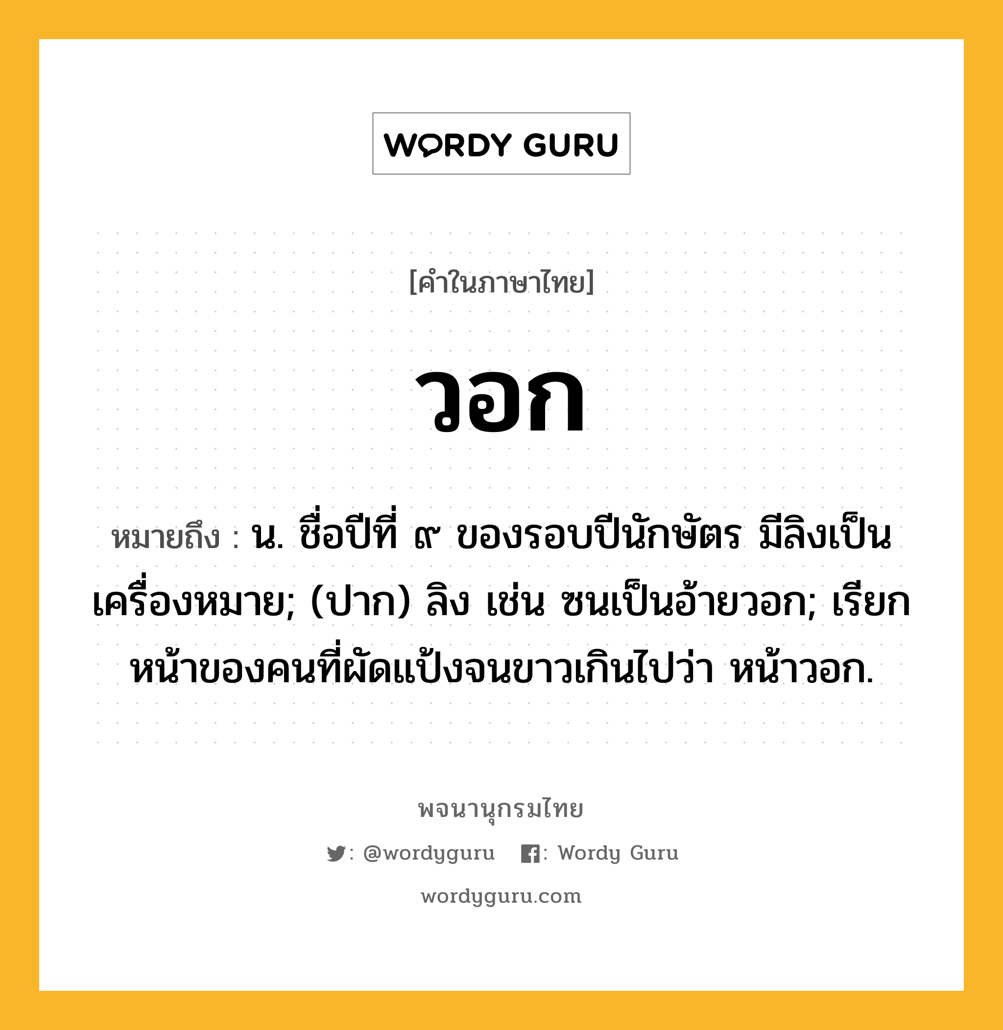 วอก หมายถึงอะไร?, คำในภาษาไทย วอก หมายถึง น. ชื่อปีที่ ๙ ของรอบปีนักษัตร มีลิงเป็นเครื่องหมาย; (ปาก) ลิง เช่น ซนเป็นอ้ายวอก; เรียกหน้าของคนที่ผัดแป้งจนขาวเกินไปว่า หน้าวอก.