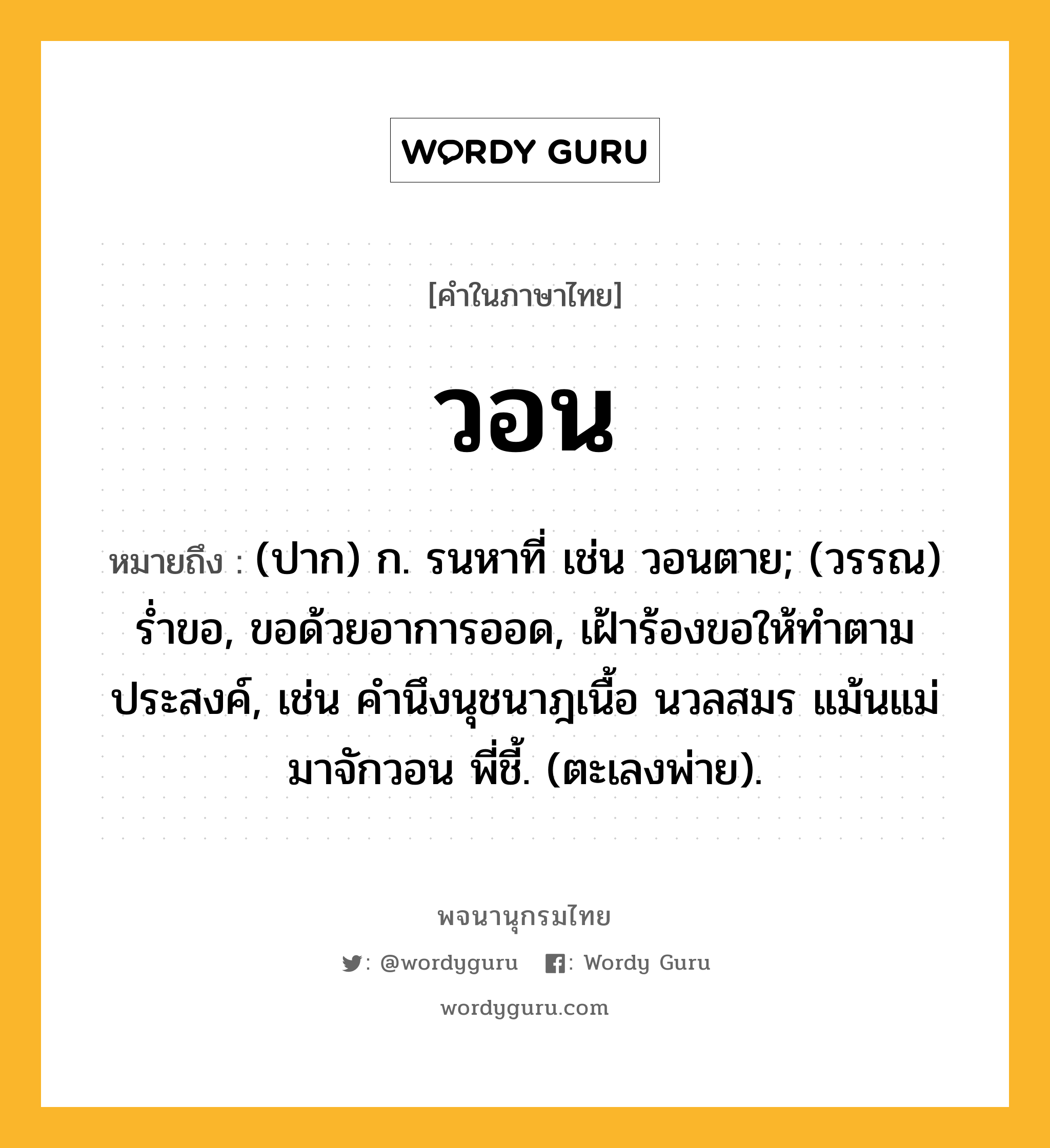 วอน ความหมาย หมายถึงอะไร?, คำในภาษาไทย วอน หมายถึง (ปาก) ก. รนหาที่ เช่น วอนตาย; (วรรณ) ร่ำขอ, ขอด้วยอาการออด, เฝ้าร้องขอให้ทำตามประสงค์, เช่น คำนึงนุชนาฎเนื้อ นวลสมร แม้นแม่มาจักวอน พี่ชี้. (ตะเลงพ่าย).