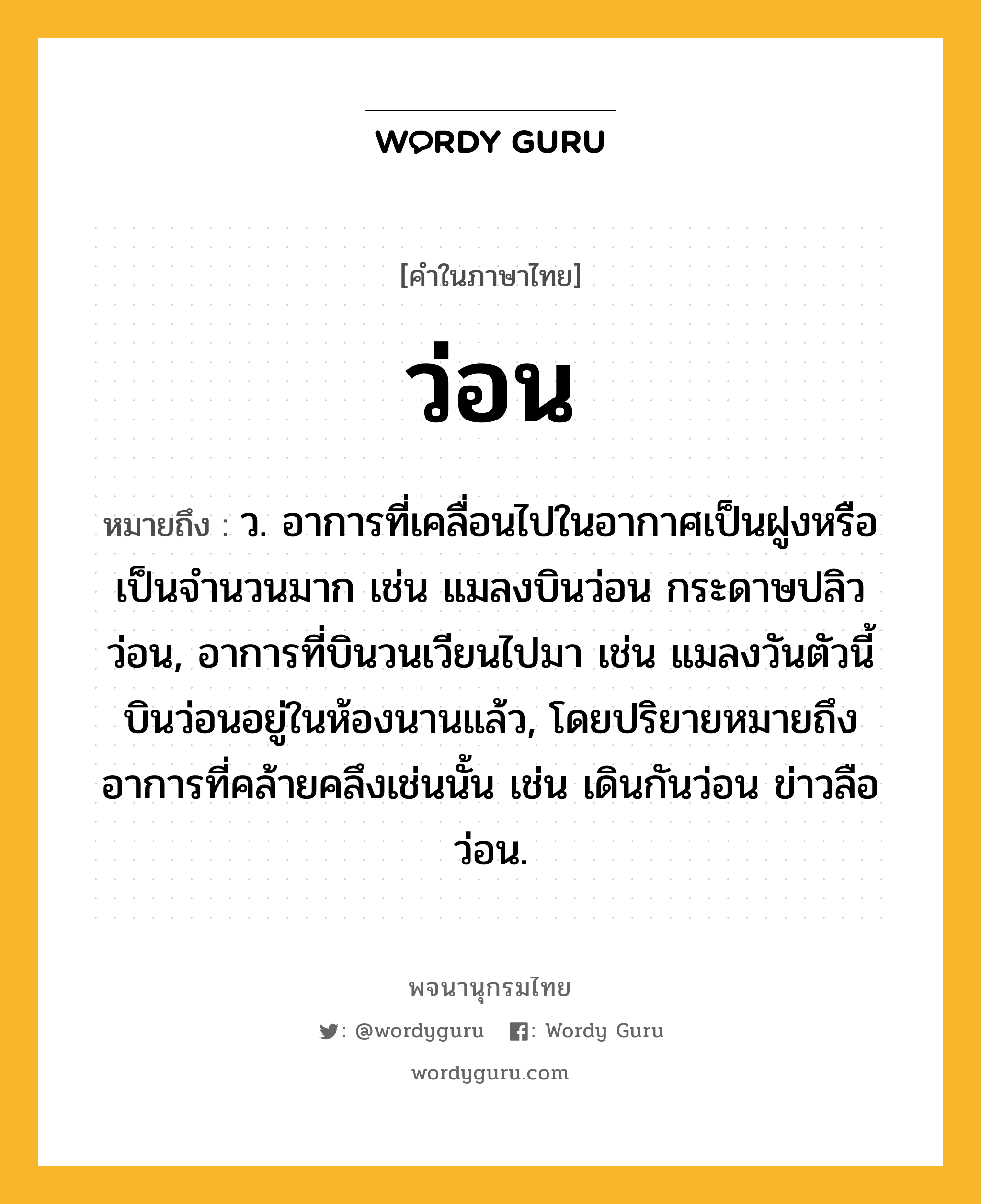 ว่อน ความหมาย หมายถึงอะไร?, คำในภาษาไทย ว่อน หมายถึง ว. อาการที่เคลื่อนไปในอากาศเป็นฝูงหรือเป็นจำนวนมาก เช่น แมลงบินว่อน กระดาษปลิวว่อน, อาการที่บินวนเวียนไปมา เช่น แมลงวันตัวนี้บินว่อนอยู่ในห้องนานแล้ว, โดยปริยายหมายถึงอาการที่คล้ายคลึงเช่นนั้น เช่น เดินกันว่อน ข่าวลือว่อน.