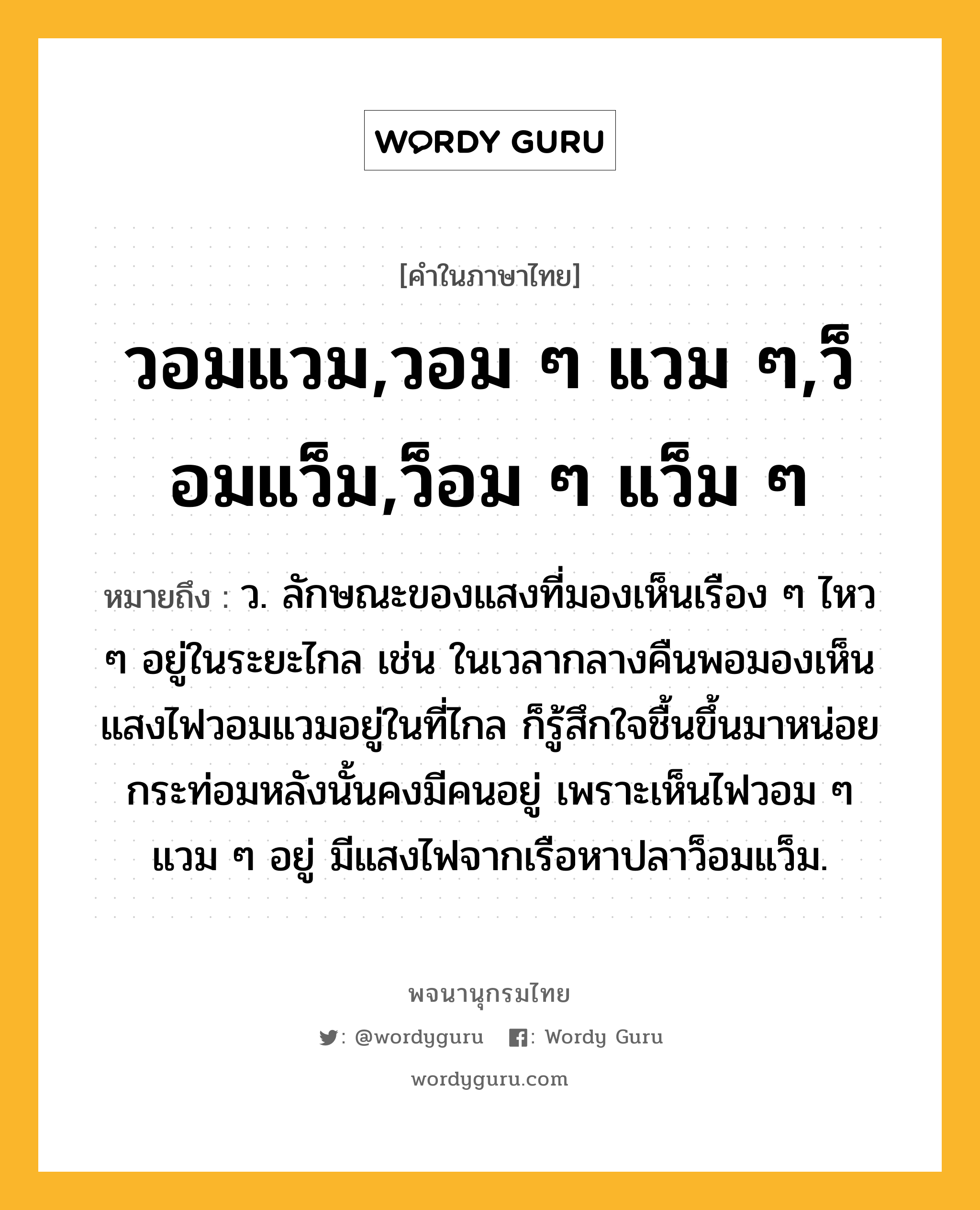 วอมแวม,วอม ๆ แวม ๆ,ว็อมแว็ม,ว็อม ๆ แว็ม ๆ หมายถึงอะไร?, คำในภาษาไทย วอมแวม,วอม ๆ แวม ๆ,ว็อมแว็ม,ว็อม ๆ แว็ม ๆ หมายถึง ว. ลักษณะของแสงที่มองเห็นเรือง ๆ ไหว ๆ อยู่ในระยะไกล เช่น ในเวลากลางคืนพอมองเห็นแสงไฟวอมแวมอยู่ในที่ไกล ก็รู้สึกใจชื้นขึ้นมาหน่อย กระท่อมหลังนั้นคงมีคนอยู่ เพราะเห็นไฟวอม ๆ แวม ๆ อยู่ มีแสงไฟจากเรือหาปลาว็อมแว็ม.