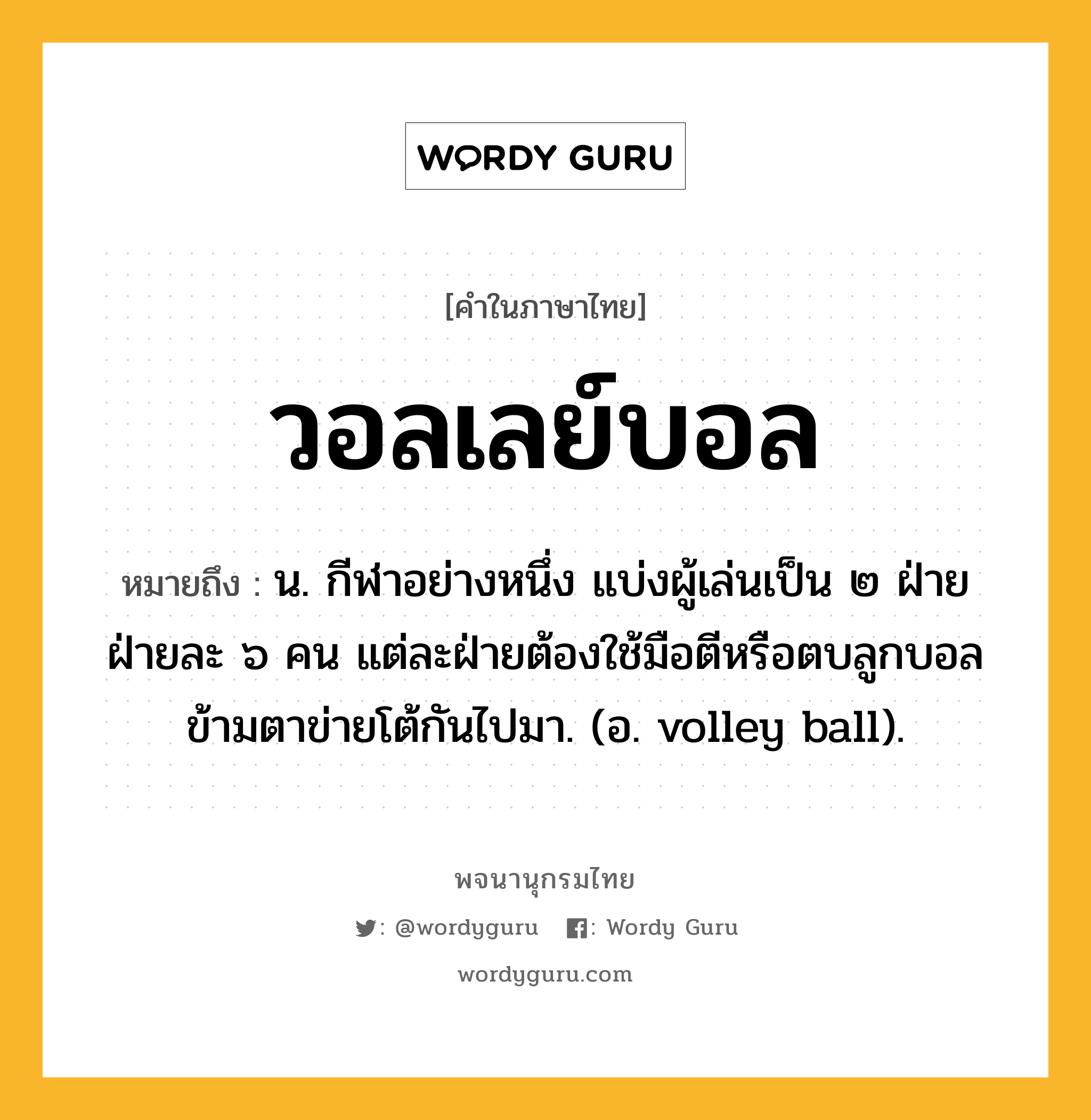 วอลเลย์บอล หมายถึงอะไร?, คำในภาษาไทย วอลเลย์บอล หมายถึง น. กีฬาอย่างหนึ่ง แบ่งผู้เล่นเป็น ๒ ฝ่าย ฝ่ายละ ๖ คน แต่ละฝ่ายต้องใช้มือตีหรือตบลูกบอลข้ามตาข่ายโต้กันไปมา. (อ. volley ball).