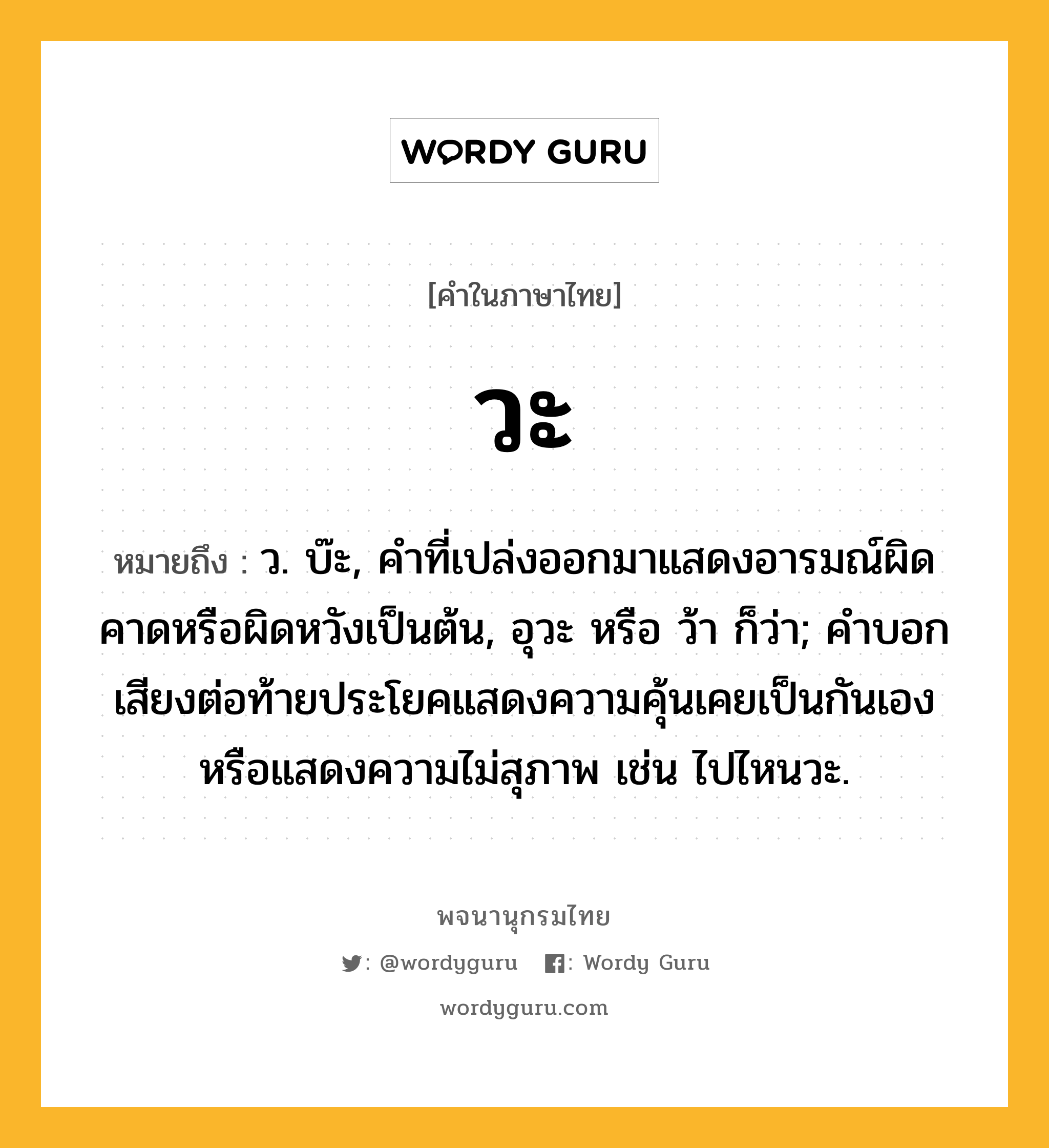 วะ หมายถึงอะไร?, คำในภาษาไทย วะ หมายถึง ว. บ๊ะ, คำที่เปล่งออกมาแสดงอารมณ์ผิดคาดหรือผิดหวังเป็นต้น, อุวะ หรือ ว้า ก็ว่า; คำบอกเสียงต่อท้ายประโยคแสดงความคุ้นเคยเป็นกันเองหรือแสดงความไม่สุภาพ เช่น ไปไหนวะ.