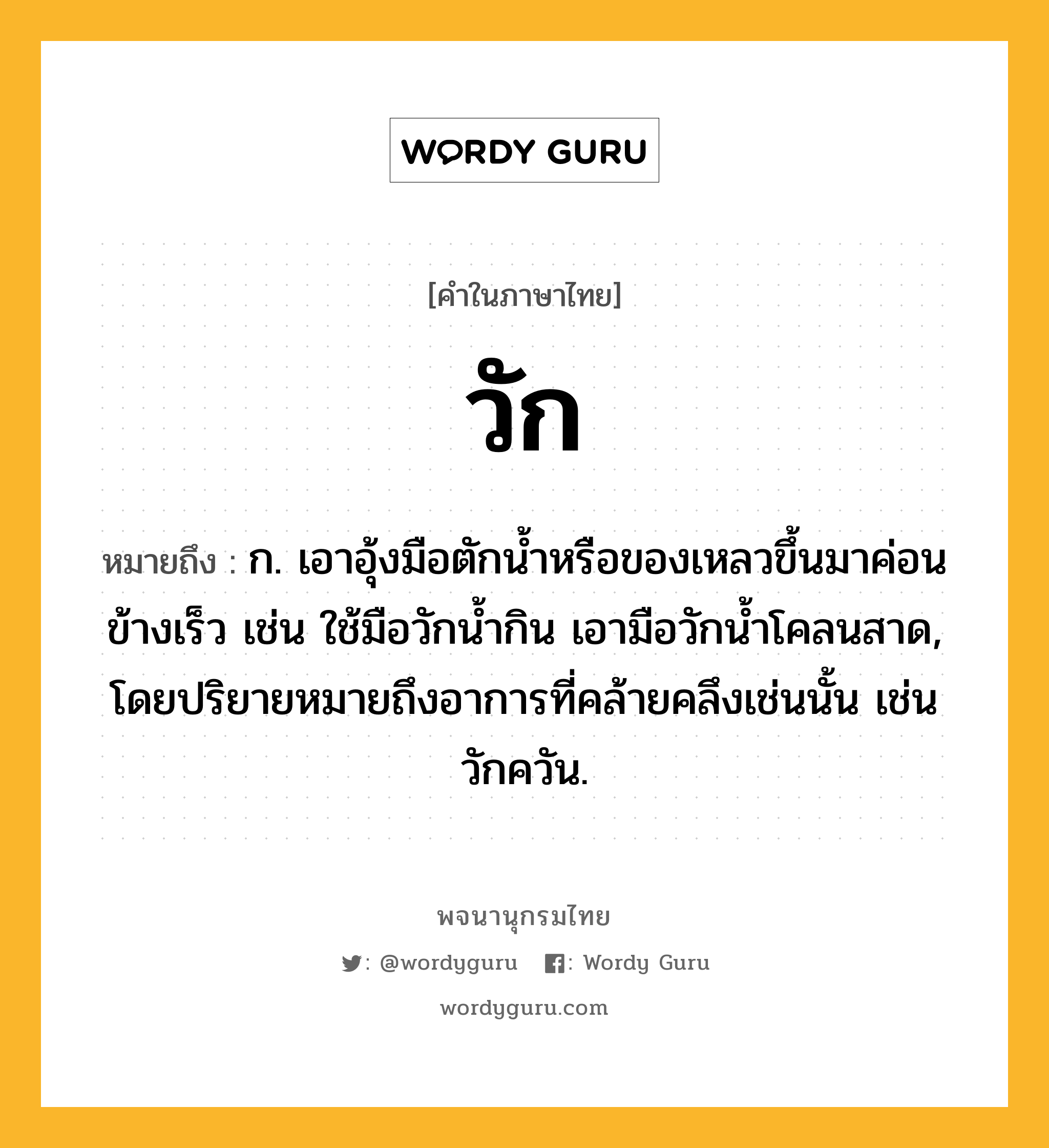 วัก หมายถึงอะไร?, คำในภาษาไทย วัก หมายถึง ก. เอาอุ้งมือตักน้ำหรือของเหลวขึ้นมาค่อนข้างเร็ว เช่น ใช้มือวักน้ำกิน เอามือวักน้ำโคลนสาด, โดยปริยายหมายถึงอาการที่คล้ายคลึงเช่นนั้น เช่น วักควัน.