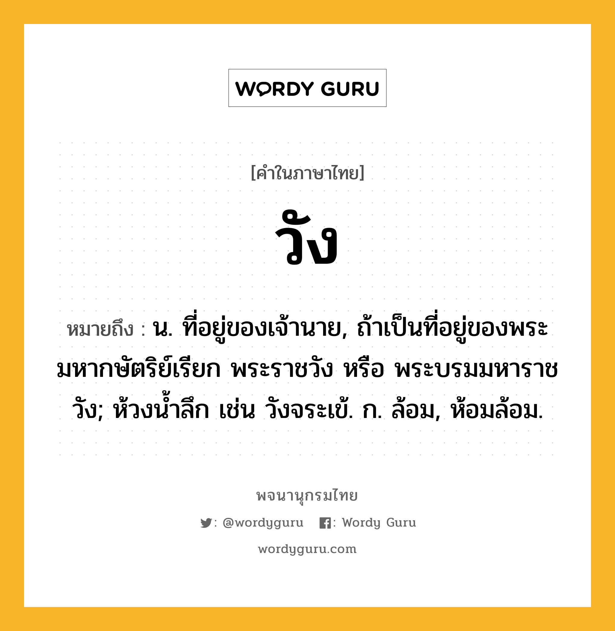 วัง หมายถึงอะไร?, คำในภาษาไทย วัง หมายถึง น. ที่อยู่ของเจ้านาย, ถ้าเป็นที่อยู่ของพระมหากษัตริย์เรียก พระราชวัง หรือ พระบรมมหาราชวัง; ห้วงนํ้าลึก เช่น วังจระเข้. ก. ล้อม, ห้อมล้อม.