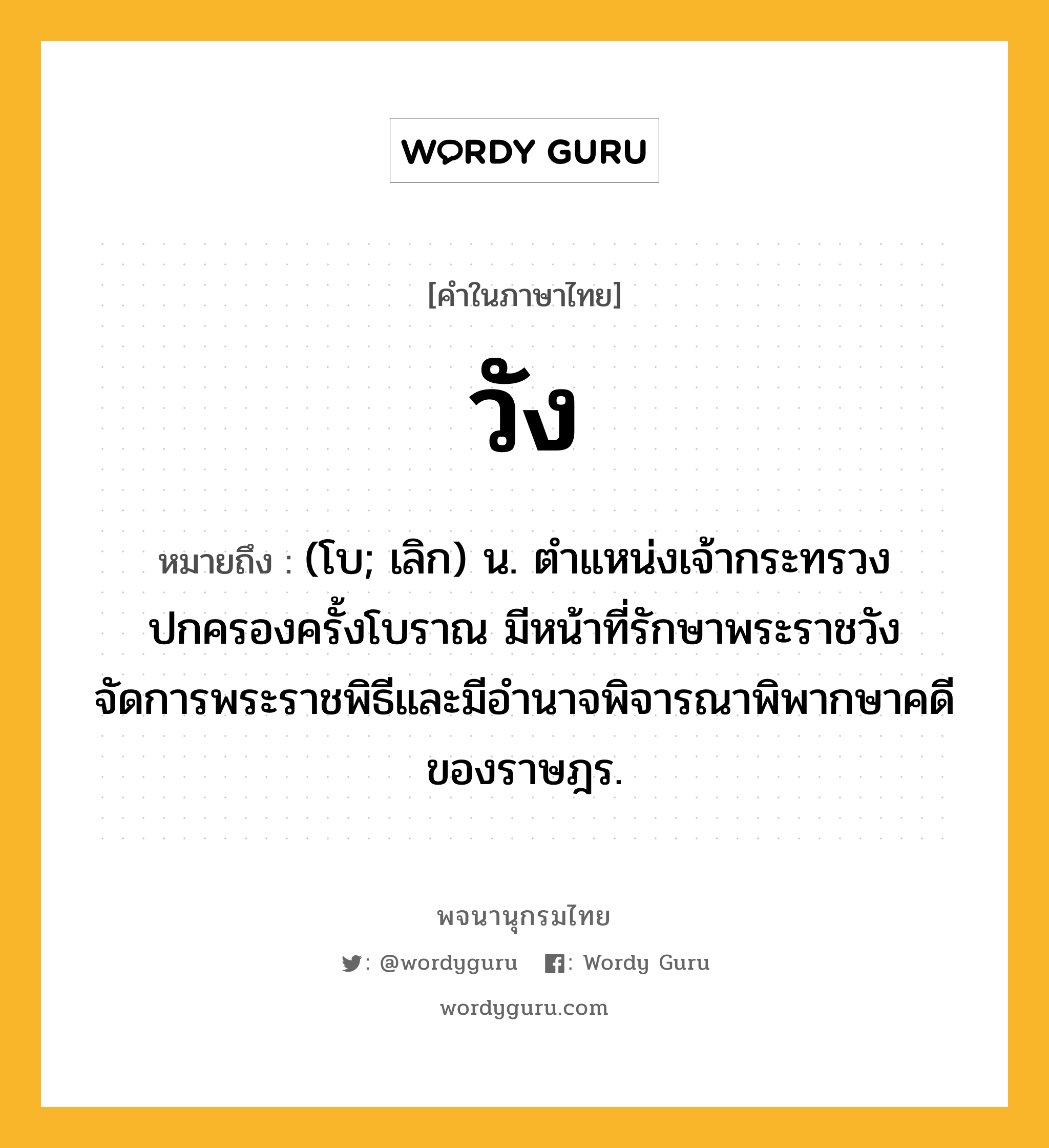 วัง หมายถึงอะไร?, คำในภาษาไทย วัง หมายถึง (โบ; เลิก) น. ตำแหน่งเจ้ากระทรวงปกครองครั้งโบราณ มีหน้าที่รักษาพระราชวัง จัดการพระราชพิธีและมีอำนาจพิจารณาพิพากษาคดีของราษฎร.