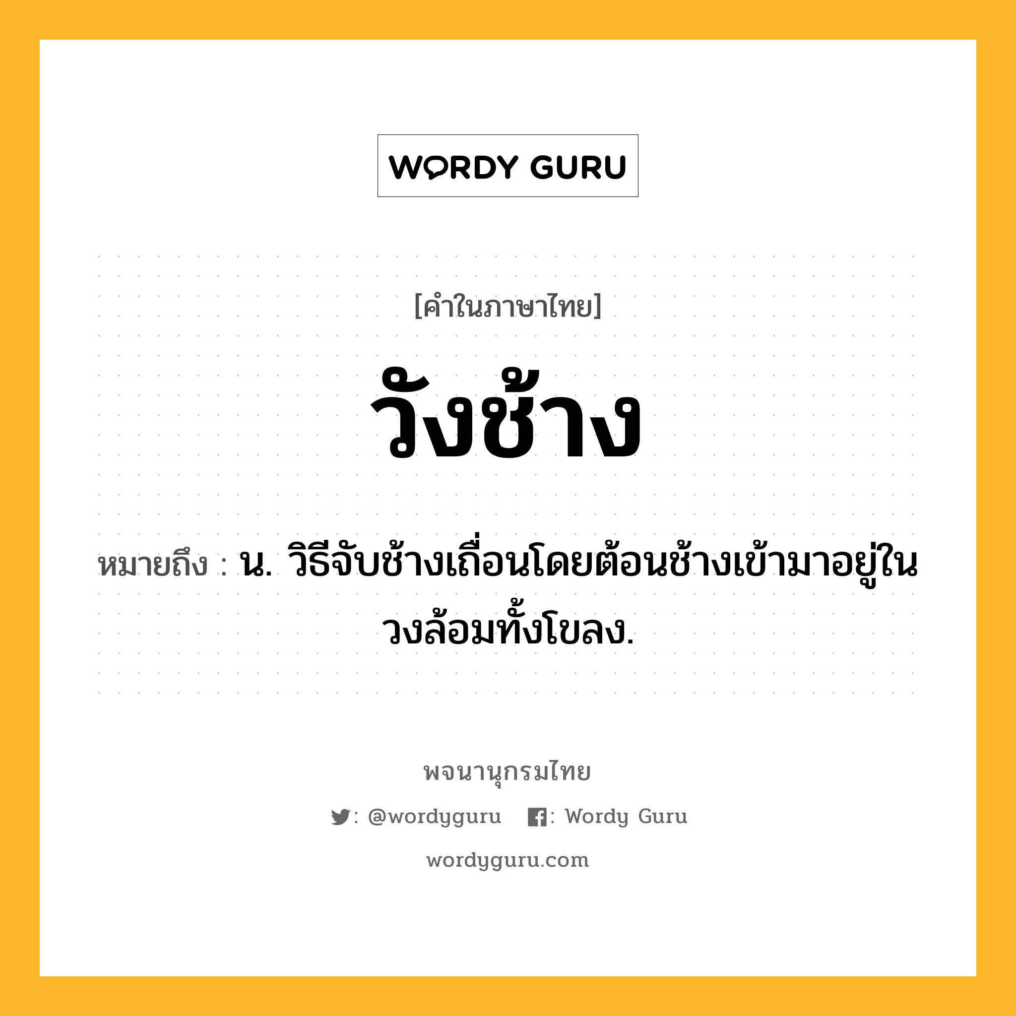 วังช้าง หมายถึงอะไร?, คำในภาษาไทย วังช้าง หมายถึง น. วิธีจับช้างเถื่อนโดยต้อนช้างเข้ามาอยู่ในวงล้อมทั้งโขลง.