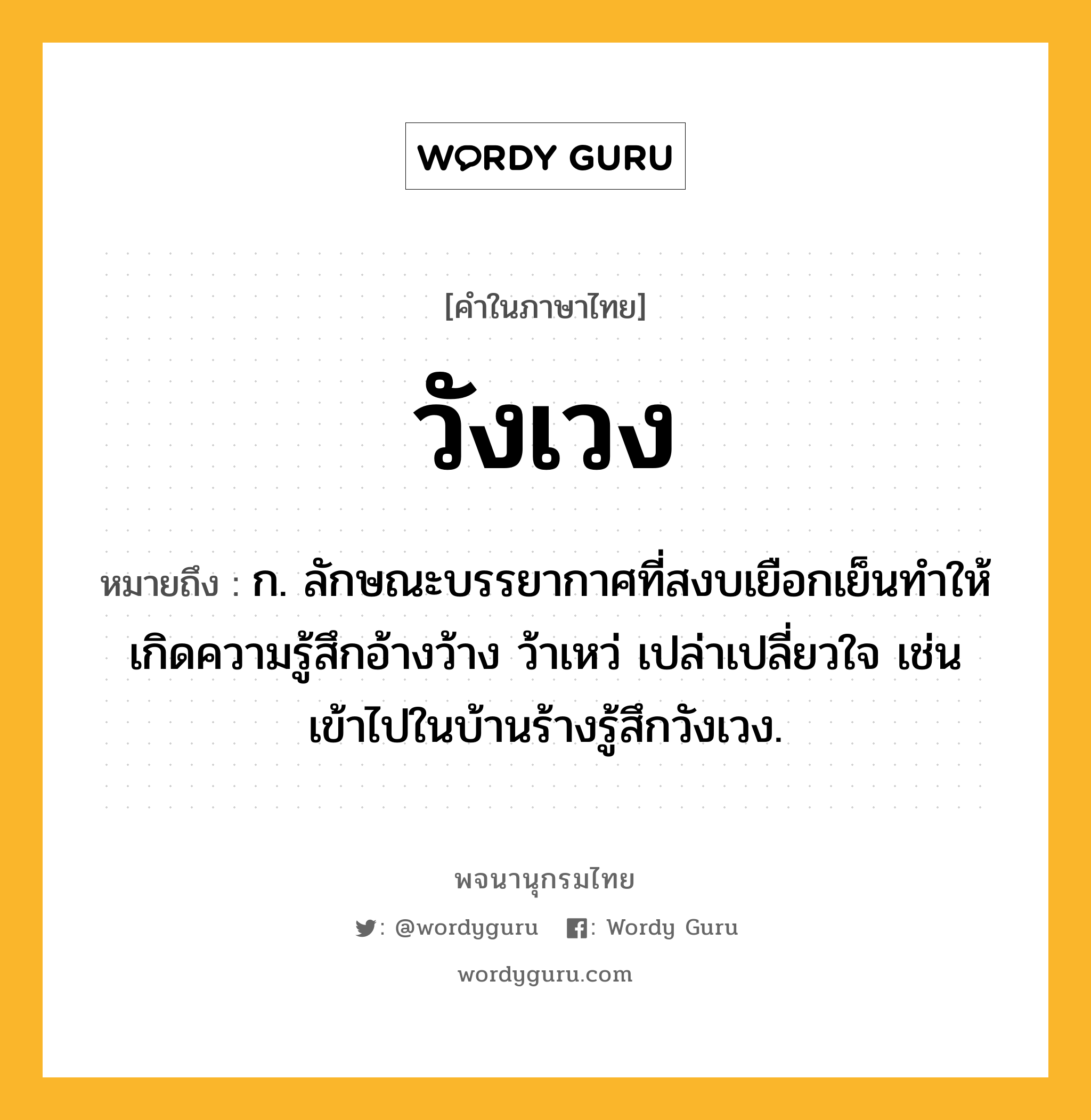 วังเวง หมายถึงอะไร?, คำในภาษาไทย วังเวง หมายถึง ก. ลักษณะบรรยากาศที่สงบเยือกเย็นทำให้เกิดความรู้สึกอ้างว้าง ว้าเหว่ เปล่าเปลี่ยวใจ เช่น เข้าไปในบ้านร้างรู้สึกวังเวง.