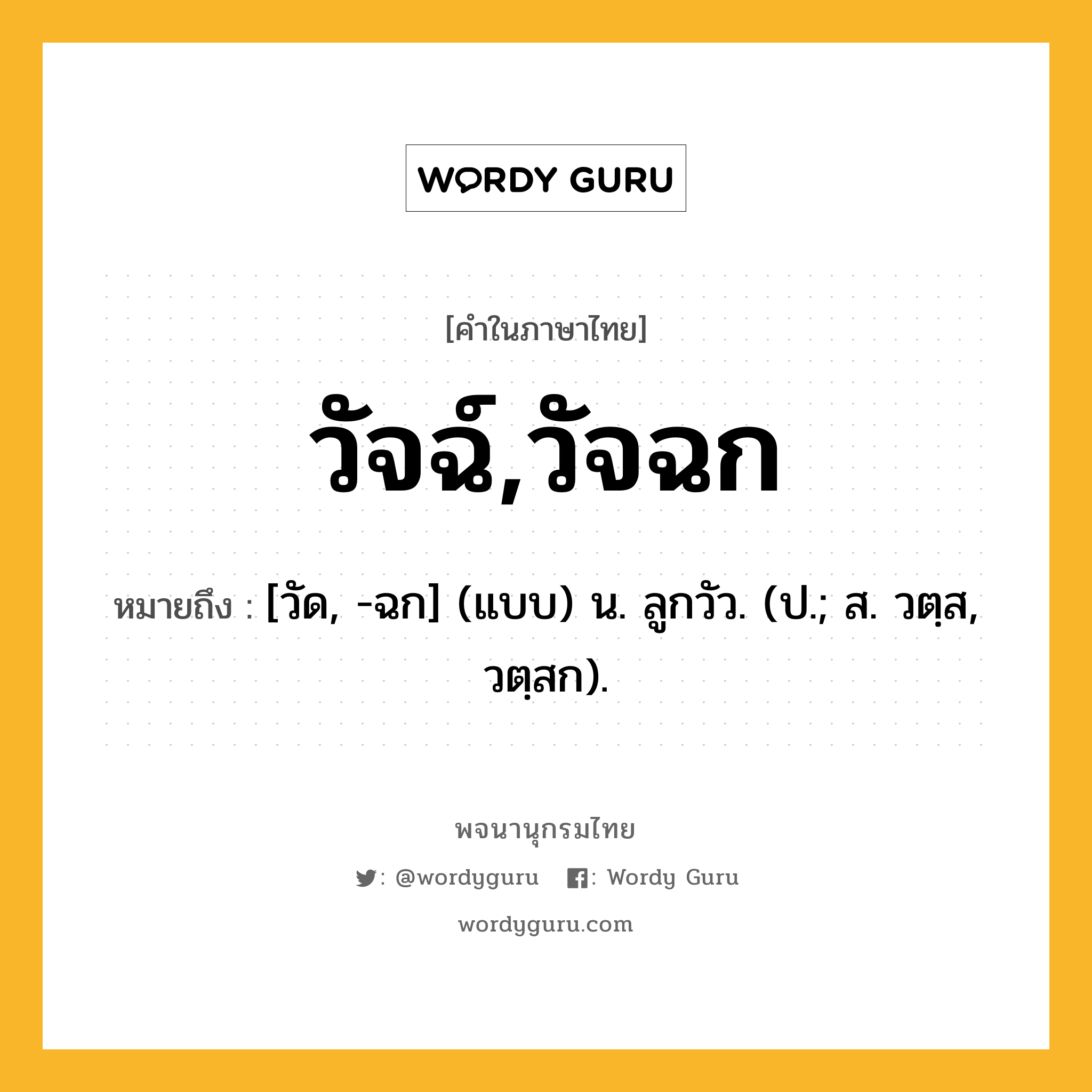 วัจฉ์,วัจฉก หมายถึงอะไร?, คำในภาษาไทย วัจฉ์,วัจฉก หมายถึง [วัด, -ฉก] (แบบ) น. ลูกวัว. (ป.; ส. วตฺส, วตฺสก).