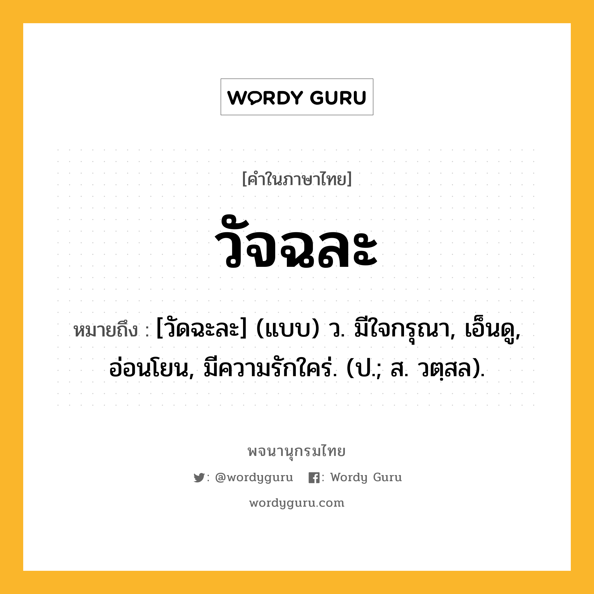 วัจฉละ หมายถึงอะไร?, คำในภาษาไทย วัจฉละ หมายถึง [วัดฉะละ] (แบบ) ว. มีใจกรุณา, เอ็นดู, อ่อนโยน, มีความรักใคร่. (ป.; ส. วตฺสล).