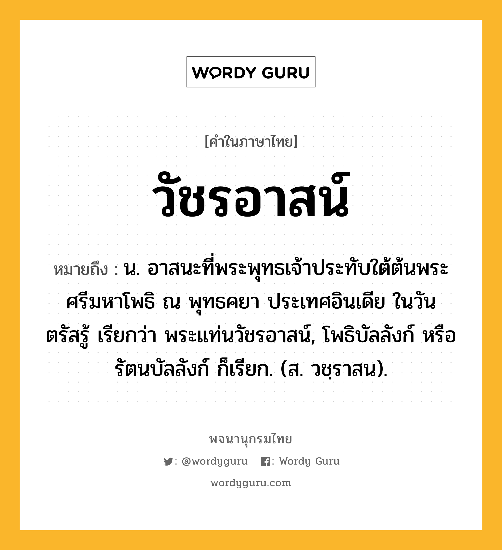 วัชรอาสน์ ความหมาย หมายถึงอะไร?, คำในภาษาไทย วัชรอาสน์ หมายถึง น. อาสนะที่พระพุทธเจ้าประทับใต้ต้นพระศรีมหาโพธิ ณ พุทธคยา ประเทศอินเดีย ในวันตรัสรู้ เรียกว่า พระแท่นวัชรอาสน์, โพธิบัลลังก์ หรือ รัตนบัลลังก์ ก็เรียก. (ส. วชฺราสน).