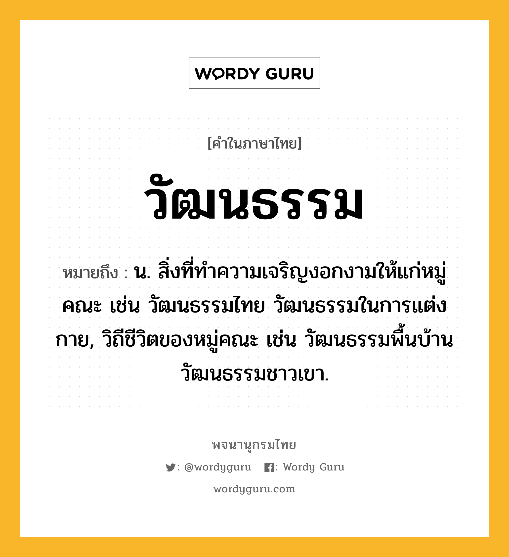 วัฒนธรรม หมายถึงอะไร?, คำในภาษาไทย วัฒนธรรม หมายถึง น. สิ่งที่ทําความเจริญงอกงามให้แก่หมู่คณะ เช่น วัฒนธรรมไทย วัฒนธรรมในการแต่งกาย, วิถีชีวิตของหมู่คณะ เช่น วัฒนธรรมพื้นบ้าน วัฒนธรรมชาวเขา.