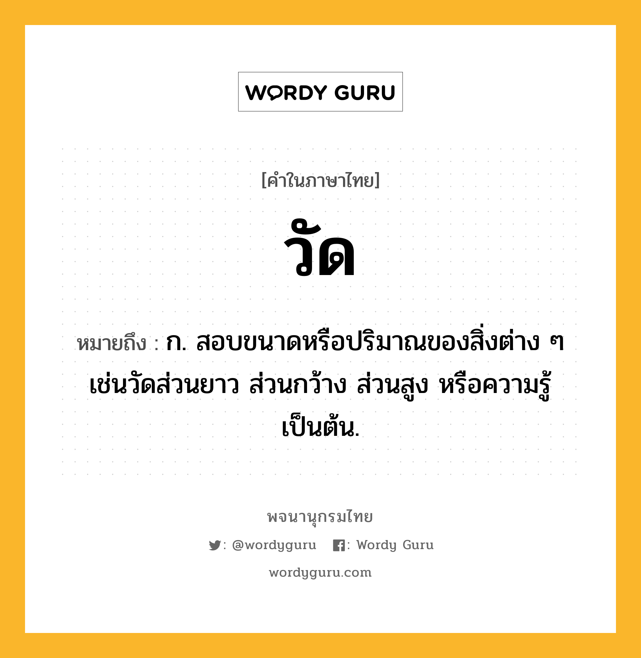 วัด ความหมาย หมายถึงอะไร?, คำในภาษาไทย วัด หมายถึง ก. สอบขนาดหรือปริมาณของสิ่งต่าง ๆ เช่นวัดส่วนยาว ส่วนกว้าง ส่วนสูง หรือความรู้เป็นต้น.