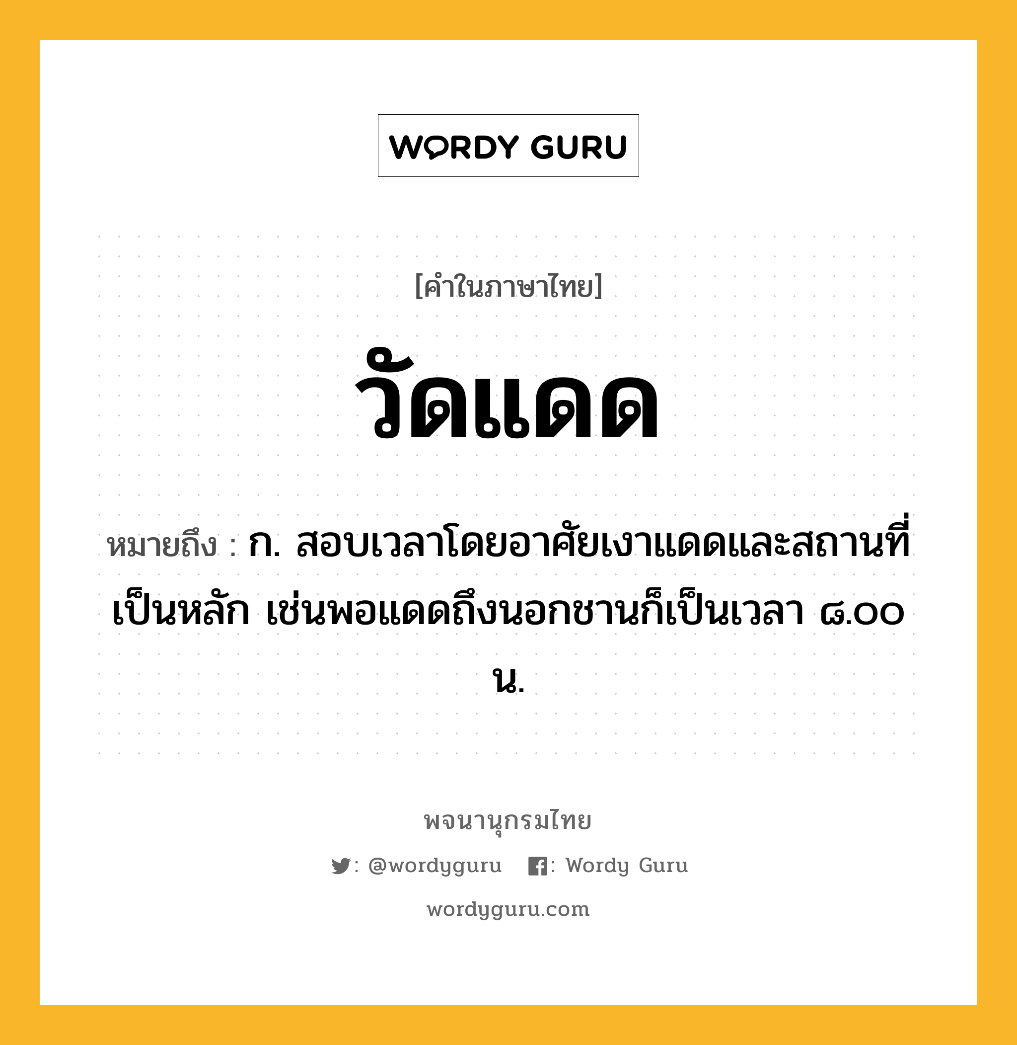 วัดแดด หมายถึงอะไร?, คำในภาษาไทย วัดแดด หมายถึง ก. สอบเวลาโดยอาศัยเงาแดดและสถานที่เป็นหลัก เช่นพอแดดถึงนอกชานก็เป็นเวลา ๘.๐๐ น.