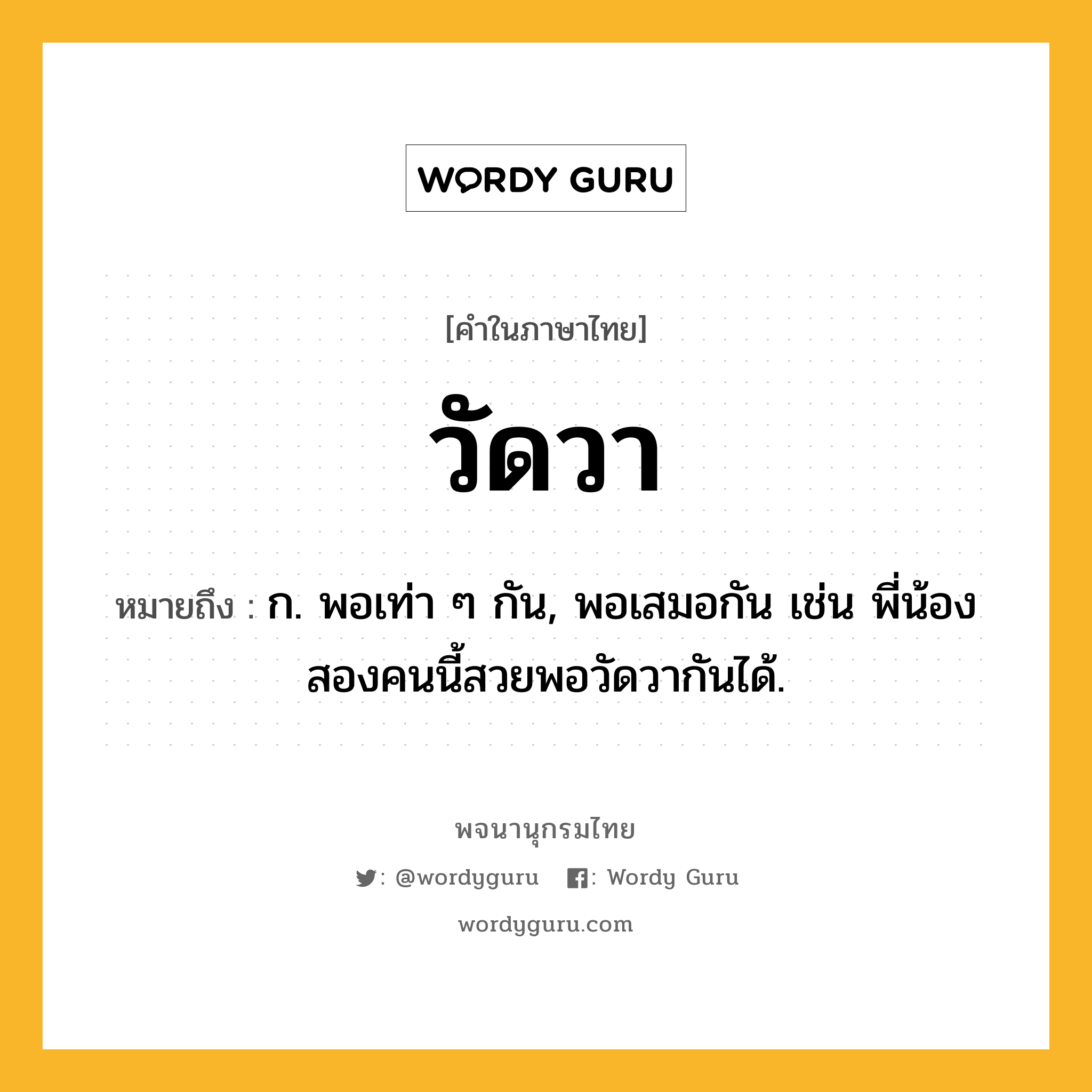 วัดวา หมายถึงอะไร?, คำในภาษาไทย วัดวา หมายถึง ก. พอเท่า ๆ กัน, พอเสมอกัน เช่น พี่น้องสองคนนี้สวยพอวัดวากันได้.