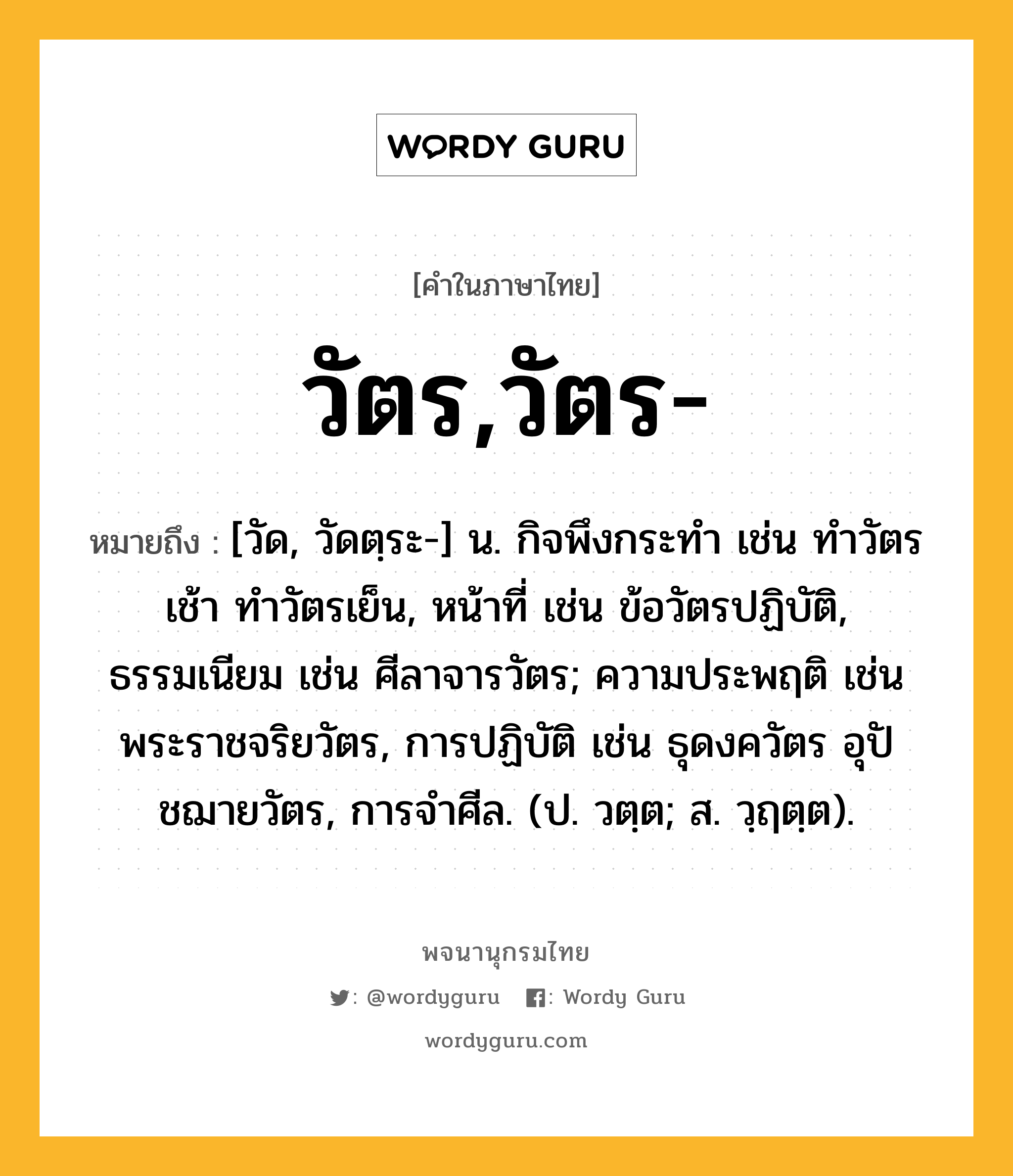 วัตร,วัตร- ความหมาย หมายถึงอะไร?, คำในภาษาไทย วัตร,วัตร- หมายถึง [วัด, วัดตฺระ-] น. กิจพึงกระทํา เช่น ทำวัตรเช้า ทำวัตรเย็น, หน้าที่ เช่น ข้อวัตรปฏิบัติ, ธรรมเนียม เช่น ศีลาจารวัตร; ความประพฤติ เช่น พระราชจริยวัตร, การปฏิบัติ เช่น ธุดงควัตร อุปัชฌายวัตร, การจำศีล. (ป. วตฺต; ส. วฺฤตฺต).