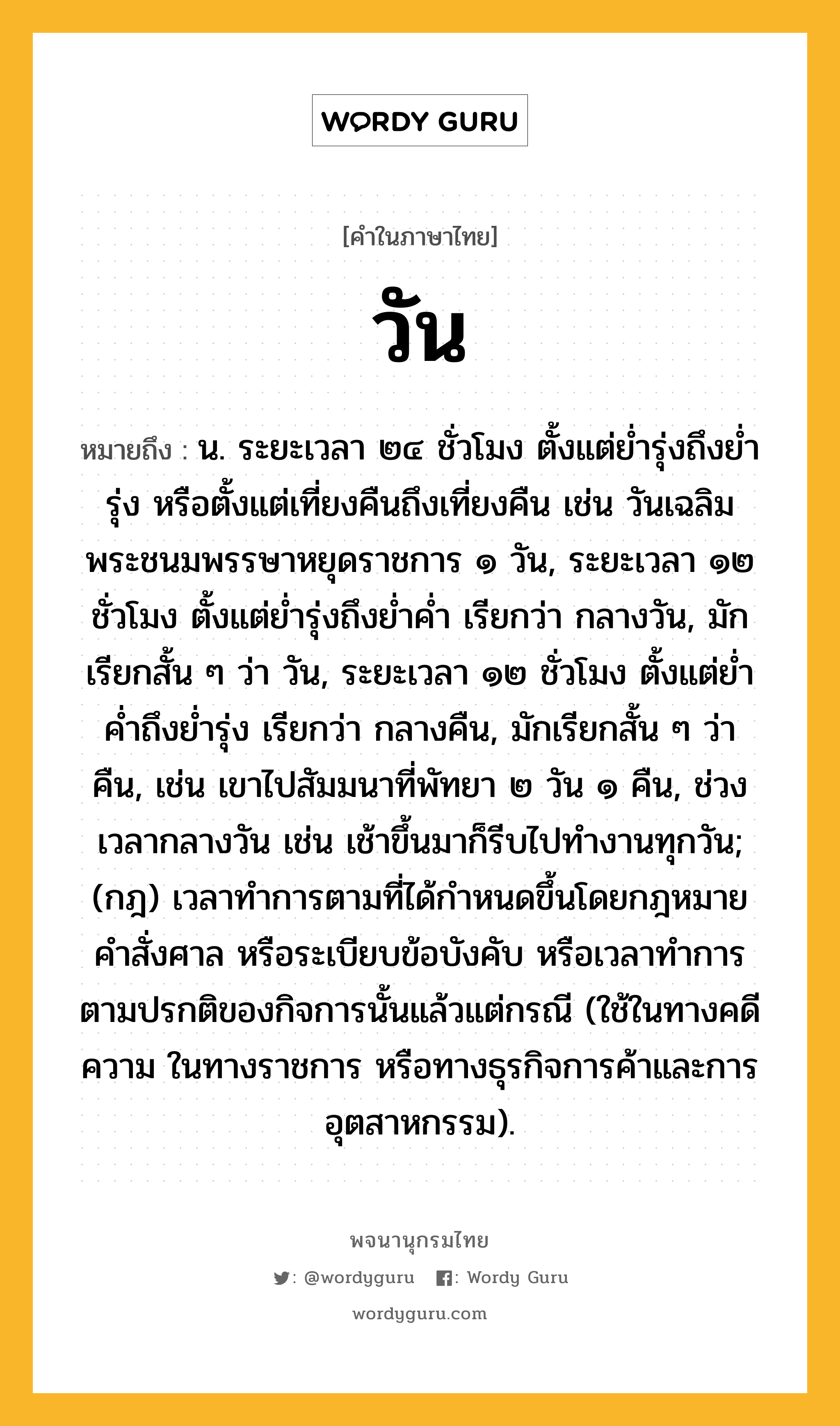 วัน หมายถึงอะไร?, คำในภาษาไทย วัน หมายถึง น. ระยะเวลา ๒๔ ชั่วโมง ตั้งแต่ยํ่ารุ่งถึงยํ่ารุ่ง หรือตั้งแต่เที่ยงคืนถึงเที่ยงคืน เช่น วันเฉลิมพระชนมพรรษาหยุดราชการ ๑ วัน, ระยะเวลา ๑๒ ชั่วโมง ตั้งแต่ย่ำรุ่งถึงย่ำค่ำ เรียกว่า กลางวัน, มักเรียกสั้น ๆ ว่า วัน, ระยะเวลา ๑๒ ชั่วโมง ตั้งแต่ย่ำค่ำถึงย่ำรุ่ง เรียกว่า กลางคืน, มักเรียกสั้น ๆ ว่า คืน, เช่น เขาไปสัมมนาที่พัทยา ๒ วัน ๑ คืน, ช่วงเวลากลางวัน เช่น เช้าขึ้นมาก็รีบไปทำงานทุกวัน; (กฎ) เวลาทําการตามที่ได้กําหนดขึ้นโดยกฎหมาย คําสั่งศาล หรือระเบียบข้อบังคับ หรือเวลาทําการตามปรกติของกิจการนั้นแล้วแต่กรณี (ใช้ในทางคดีความ ในทางราชการ หรือทางธุรกิจการค้าและการอุตสาหกรรม).