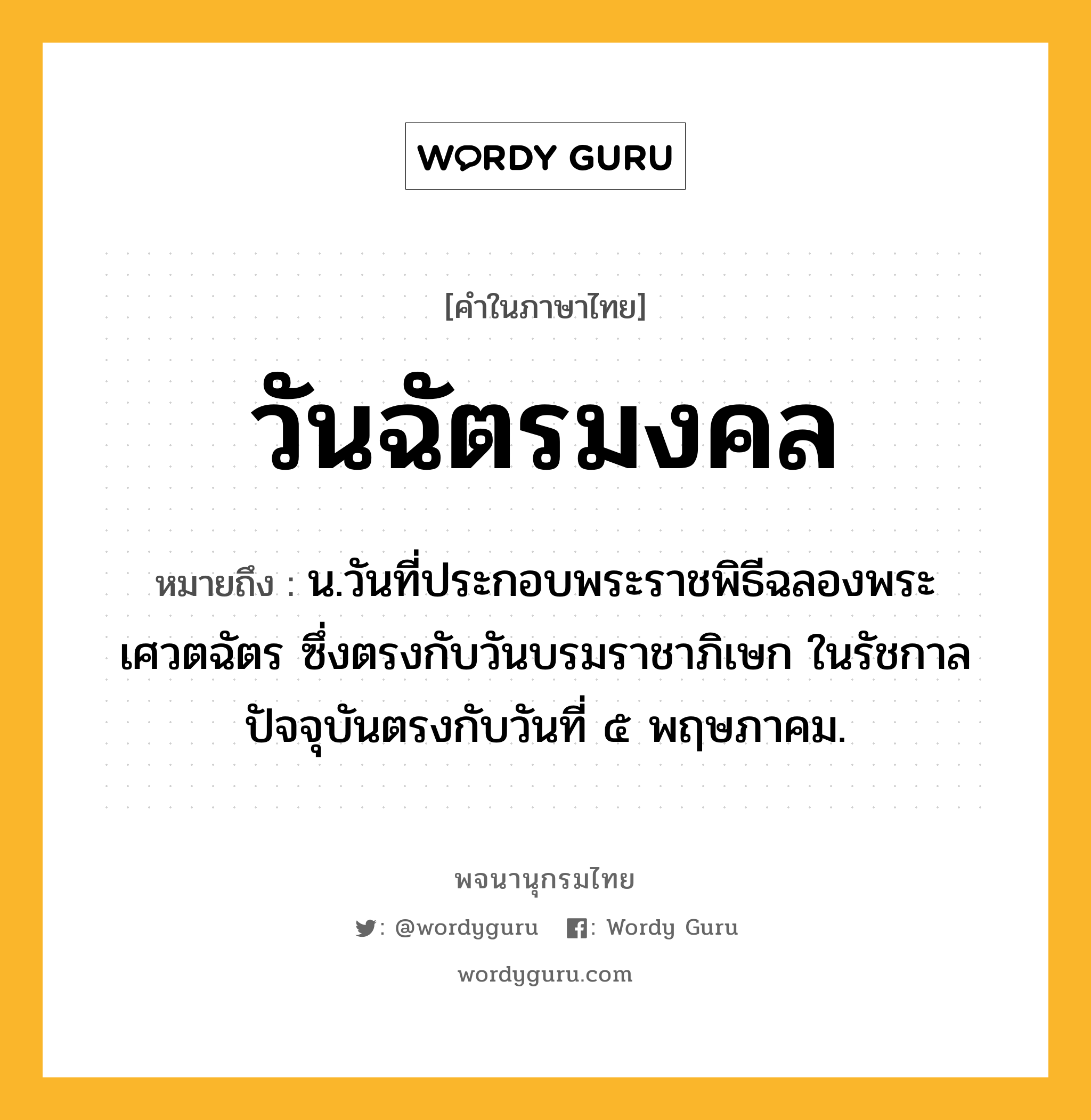 วันฉัตรมงคล หมายถึงอะไร?, คำในภาษาไทย วันฉัตรมงคล หมายถึง น.วันที่ประกอบพระราชพิธีฉลองพระเศวตฉัตร ซึ่งตรงกับวันบรมราชาภิเษก ในรัชกาลปัจจุบันตรงกับวันที่ ๕ พฤษภาคม.