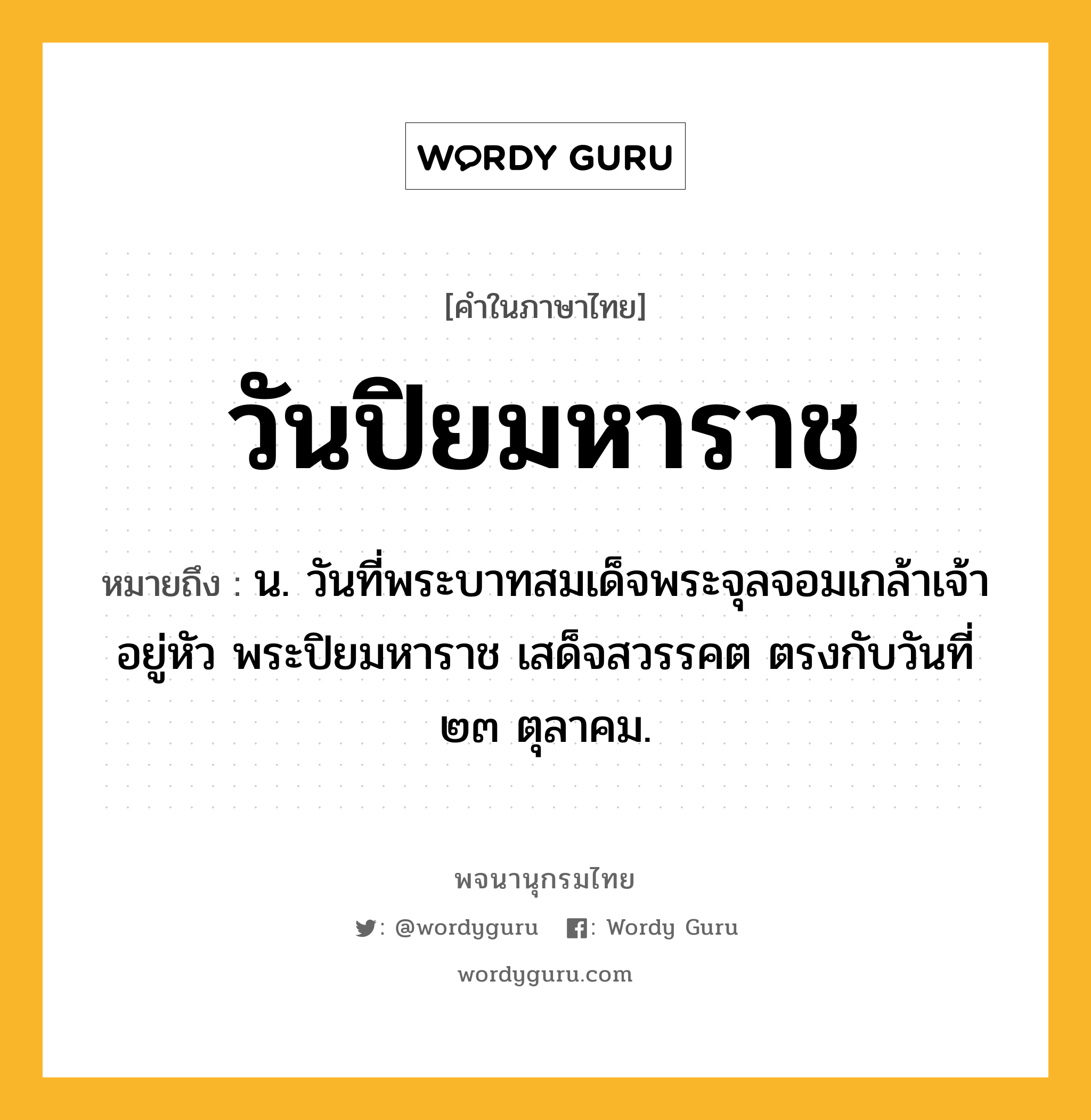 วันปิยมหาราช หมายถึงอะไร?, คำในภาษาไทย วันปิยมหาราช หมายถึง น. วันที่พระบาทสมเด็จพระจุลจอมเกล้าเจ้าอยู่หัว พระปิยมหาราช เสด็จสวรรคต ตรงกับวันที่ ๒๓ ตุลาคม.