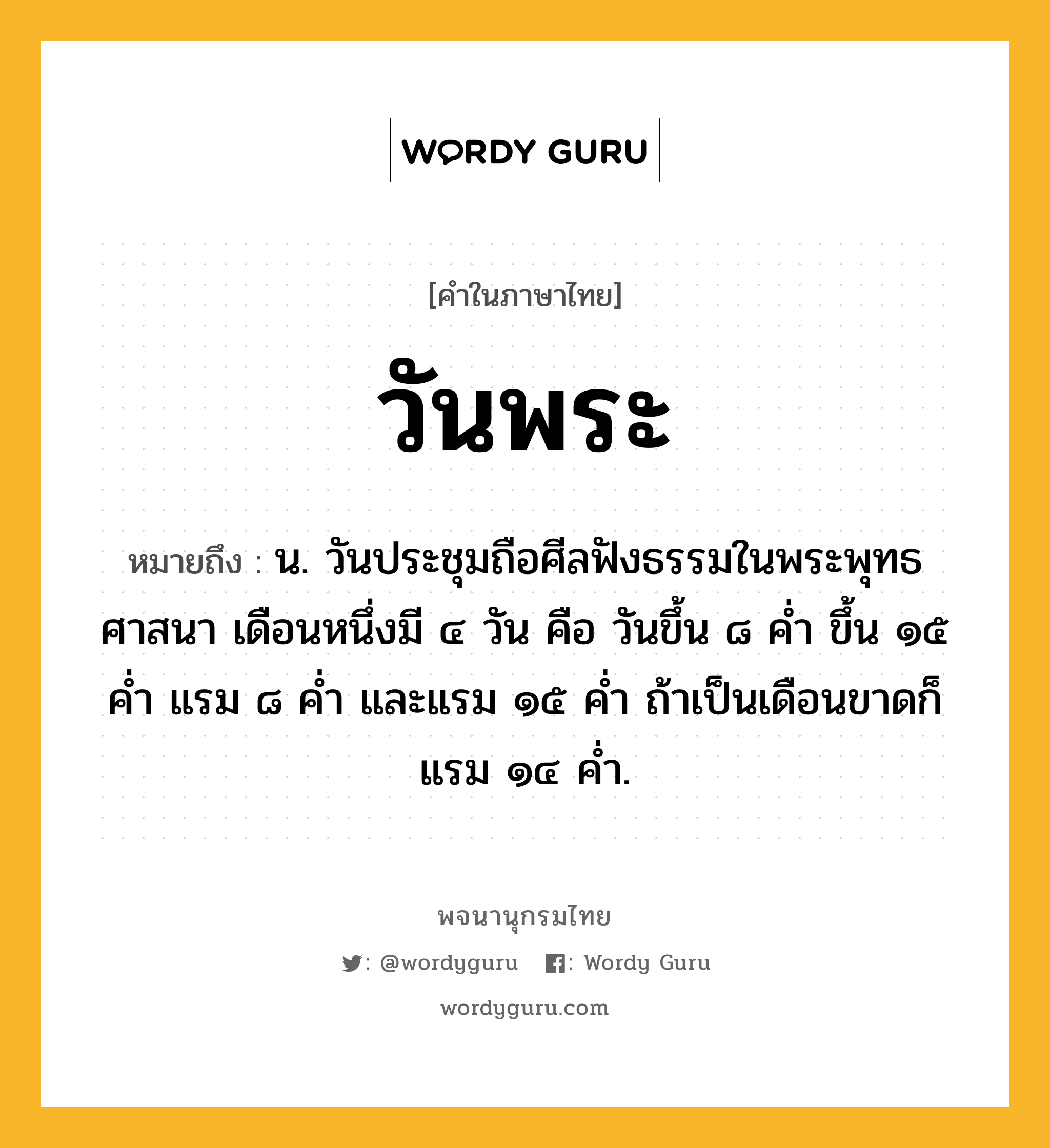 วันพระ หมายถึงอะไร?, คำในภาษาไทย วันพระ หมายถึง น. วันประชุมถือศีลฟังธรรมในพระพุทธศาสนา เดือนหนึ่งมี ๔ วัน คือ วันขึ้น ๘ คํ่า ขึ้น ๑๕ คํ่า แรม ๘ คํ่า และแรม ๑๕ คํ่า ถ้าเป็นเดือนขาดก็แรม ๑๔ คํ่า.