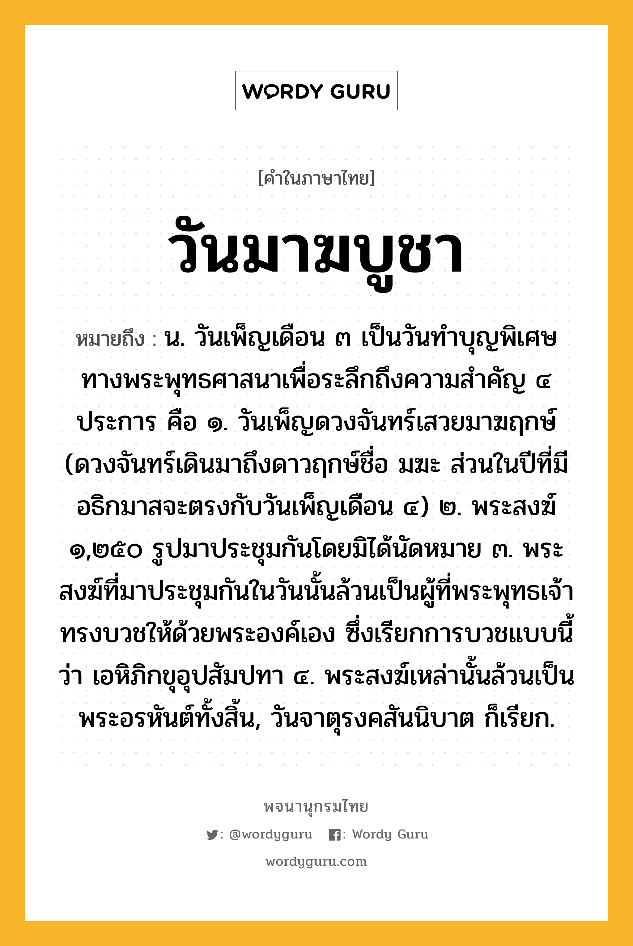 วันมาฆบูชา หมายถึงอะไร?, คำในภาษาไทย วันมาฆบูชา หมายถึง น. วันเพ็ญเดือน ๓ เป็นวันทำบุญพิเศษทางพระพุทธศาสนาเพื่อระลึกถึงความสำคัญ ๔ ประการ คือ ๑. วันเพ็ญดวงจันทร์เสวยมาฆฤกษ์ (ดวงจันทร์เดินมาถึงดาวฤกษ์ชื่อ มฆะ ส่วนในปีที่มีอธิกมาสจะตรงกับวันเพ็ญเดือน ๔) ๒. พระสงฆ์ ๑,๒๕๐ รูปมาประชุมกันโดยมิได้นัดหมาย ๓. พระสงฆ์ที่มาประชุมกันในวันนั้นล้วนเป็นผู้ที่พระพุทธเจ้าทรงบวชให้ด้วยพระองค์เอง ซึ่งเรียกการบวชแบบนี้ว่า เอหิภิกขุอุปสัมปทา ๔. พระสงฆ์เหล่านั้นล้วนเป็นพระอรหันต์ทั้งสิ้น, วันจาตุรงคสันนิบาต ก็เรียก.