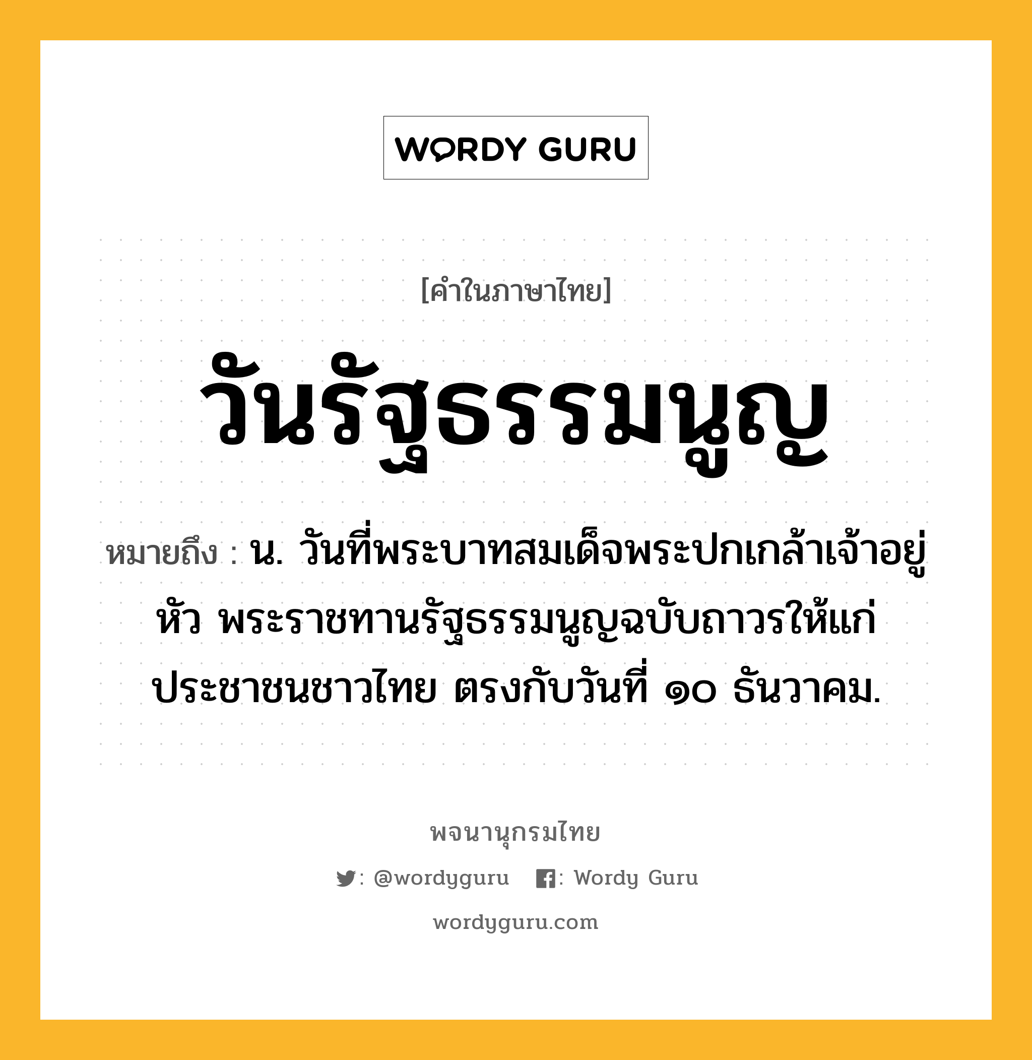 วันรัฐธรรมนูญ หมายถึงอะไร?, คำในภาษาไทย วันรัฐธรรมนูญ หมายถึง น. วันที่พระบาทสมเด็จพระปกเกล้าเจ้าอยู่หัว พระราชทานรัฐธรรมนูญฉบับถาวรให้แก่ประชาชนชาวไทย ตรงกับวันที่ ๑๐ ธันวาคม.