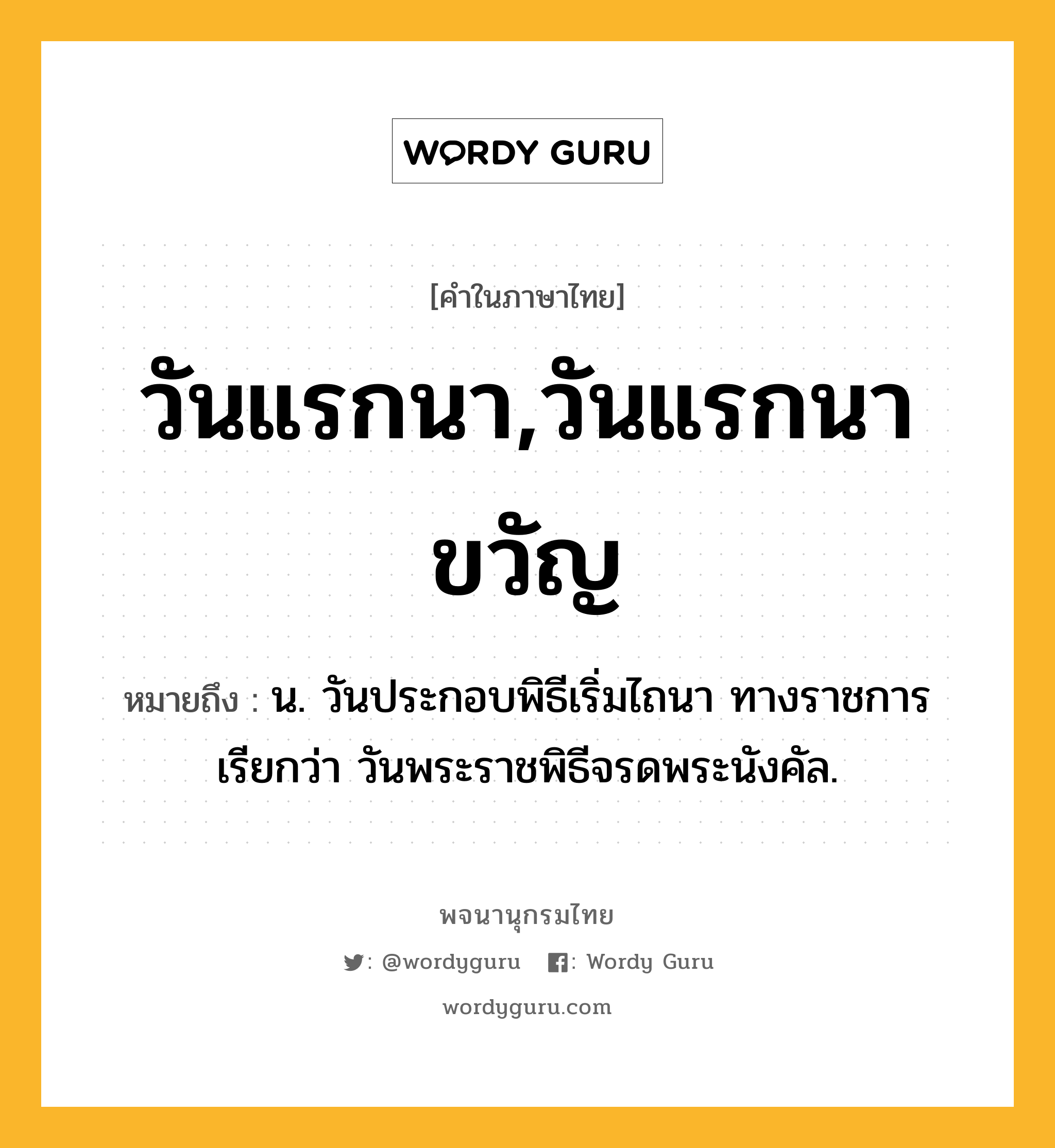 วันแรกนา,วันแรกนาขวัญ หมายถึงอะไร?, คำในภาษาไทย วันแรกนา,วันแรกนาขวัญ หมายถึง น. วันประกอบพิธีเริ่มไถนา ทางราชการเรียกว่า วันพระราชพิธีจรดพระนังคัล.